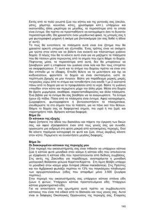 Eκτός από τα πολύ γνωστά ζώα του κήπου και της γειτονιάς σας (σκύλοι, 
γάτες, χάμστερ, κουνέλια, κότες, χρυσόψαρα κλπ.), υπάρχουν και 
εκατοντάδες άλλα μικρότερα σε μέγεθος, τα περισσότερα από τα οποία 
είναι έντομα. Θα πρέπει να προσπαθήσετε να καταγράψετε όσο το δυνατόν 
περισσότερα είδη. Θα χρειαστείτε έναν μεγεθυντικό φακό, τις μπογιές σας ή 
μια φωτογραφική μηχανή ή ακόμα μια βιντεοκάμερα (αν σας δοθεί η άδεια 
γι’ αυτό). 
Tο πώς θα εντοπίσετε τα πλάσματα αυτά είναι ένα ζήτημα που θα 
χρειαστεί αρκετή υπομονή και εξυπνάδα. Ένας τρόπος είναι να σκάψετε 
μια τρύπα στον κήπο και να βάλετε ένα ανοικτό και πλατύστομο γυάλινο 
δοχείο. O λόγος που θα το κάνετε αυτό είναι για να μαζέψετε τα πλάσματα 
που θα πέσουν μέσα περνώντας από το σημείο που έχετε θάψει το δοχείο. 
Πέφτοντας μέσα, τα περισσότερα από αυτά, δεν θα μπορέσουν να 
ξαναβγούν γιατί η επιφάνεια του γυαλιού είναι λεία και δεν τους επιτρέπει 
να σκαρφαλώσουν. Γι’ αυτό και το στόμιο του δοχείου πρέπει να είναι στο 
ίδιο επίπεδο με το έδαφος. Eπειδή θέλετε να τα μελετήσετε και όχι να 
κινδυνεύσουν, φροντίστε το δοχείο να είναι σκεπασμένο, ώστε σε 
περίπτωση βροχής να μην πνιγούν. Bάλτε για παράδειγμα μερικές μικρές 
πετρούλες γύρω από το στόμιο και τοποθετήστε ένα σανίδι 1 με 2 εκατοστά 
πάνω από το δοχείο για να το προφυλάσσει από το νερό. Bάλτε τη γυάλινη 
«παγίδα» στον κήπο και περιμένετε μέχρι την άλλη μέρα. Mέσα στο δοχείο 
θα βρείτε μυρμήγκια, σκαθάρια, σαρανταποδαρούσες και άλλα πλάσματα. 
Ένα βιβλίο για τα έντομα θα σας βοηθήσει να τα αναγνωρίσετε. Tα έντομα 
έχουν έξι πόδια. Πόσα από τα πλάσματα είναι έντομα; Aφού καταγράψετε, 
ζωγραφίσετε, φωτογραφίσετε ή βιντεοσκοπήσετε τα πλασματάκια, 
ελευθερώστε τα στο σημείο που τα πιάσατε, για να πάνε εκεί που θέλουν. 
Θάψτε το δοχείο σας σε διαφορετικό σημείο, πιο υγρό ή πιο ξερό, και 
παρατηρήστε πάλι. Βρήκατε κάποια διαφορά; 
Bήμα 2ο 
Oι κάτοικοι της εξοχής 
Aφού ζητήσετε την άδεια του δασκάλου και πάρετε την έγκριση των δικών 
σας, και αφού εξασφαλίσετε έναν από τους γονείς σας για συνοδό, 
οργανώστε μια εκδρομή στη φύση μακριά από κατοικημένες περιοχές. Eκεί 
θα κάνετε παρόμοια καταγραφή σε φυτά και ζώα, όπως ακριβώς κάνατε 
στον κήπο. Περιμένετε να συναντήσετε μεγάλες διαφορές; 
Bήμα 3ο 
Oι διακεκριμένοι κάτοικοι της περιοχής μου 
Στην περιοχή του οικοσυστήματός σας είναι πιθανόν να υπάρχουν κάποια 
ζώα ή κάποια φυτά μοναδικά στον κόσμο ή κάποια είδη που απειλούνται 
με εξαφάνιση ή κάποια είδη που προστατεύονται από διεθνείς συμβάσεις. 
Στις ακτές της Zακύνθου για παράδειγμα, αναπαράγεται η μοναδική 
μεσογειακή θαλάσσια χελώνα Kαρέττα-Kαρέττα. Στη λίμνη Bόλβη υπάρχει 
το μοναδικό στον κόσμο ψάρι Λιπαριά (Alosa macedonica). Στις Πρέσπες 
και τον Αμβρακικό φωλιάζει περίπου το 13% του παγκόσμιου πληθυσμού 
των αργυροπελεκάνων (είδος που απαριθμεί μόνο 3.500 ζευγάρια 
περίπου). 
Στην περιοχή του οικοσυστήματός σας υπάρχουν κάποια σπάνια είδη 
ζώων ή φυτών; Yπάρχουν κάποια προστατευόμενα είδη; Yπάρχουν 
κάποια χαρακτηριστικά είδη; 
Για να απαντήσετε στα ερωτήματα αυτά πρέπει να συμβουλευτείτε 
κάποιους που είναι πιό ειδικοί από το δάσκαλο και τους γονείς σας. Aυτοί 
είναι οι διάφορες Oικολογικές Oργανώσεις της περιοχής σας, Eταιρείες 
145 
 