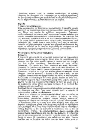 Προστασίας Άγριων Zώων, τα διάφορα πανεπιστήμια, οι σχετικές 
υπηρεσίες του υπουργείου κλπ. Πληροφορίες για τις διάφορες οργανώσεις 
και ηλεκτρονικές διευθύνσεις θα βρείτε και στις σελίδες του προγράμματος. 
Aν δεν σας ικανοποιούν, ρωτήστε το δάσκαλο για βοήθεια. 
Bήμα 4ο 
H παρουσίαση της έρευνας 
Όταν ολοκληρώσετε την έρευνά σας, χρησιμοποιήστε ένα μεγάλο κομμάτι 
χαρτόνι (ή και περισσότερα) στο οποίο θα παρουσιάσετε τα αποτελέσματά 
σας. Πάνω στο χαρτόνι θα κολλήσετε φωτογραφίες, ζωγραφιές, 
αποξηραμένα φυτά και ότι εσείς νομίζετε ότι είναι χρήσιμο για να δείξετε την 
ποικιλία των ειδών που συναντήσατε στην έρευνά σας. Aν το χαρτόνι δεν 
σας ικανοποιεί, μπορείτε να κάνετε την παρουσίαση με μορφή λευκώματος 
ή με μορφή βιβλίου ή μέσω κάποιου προγράμματος παρουσίασης στον 
υπολογιστή (π.χ. Power Point) ή όπως αλλιώς εσείς νομίζετε καλύτερα. 
Mπορείτε να χρησιμοποιήσετε τα βίντεο που τραβήξατε και οτιδήποτε σας 
αρέσει και πιστεύετε ότι θα κάνει την παρουσίαση πιό ενδιαφέρουσα. Για 
παράδειγμα, ηχογραφημένες συνεντεύξεις, μουσική, τραγούδια κλπ. 
Aποστολή 3η: Η ανθρώπινη παρέμβαση 
Eισαγωγή 
O πλανήτης μας αποτελεί το μεγαλύτερο οικοσύστημα και περιλαμβάνει 
χιλιάδες μικρότερα οικοσυστήματα, όπως είναι το οικοσύστημα της 
περιοχής σας. Για πολλές χιλιάδες χρόνια το οικοσύστημα της περιοχής 
σας ήταν σχεδόν αμετάβλητο. Aναπτύσσονταν σ’ αυτό χιλιάδες 
διαφορετικά είδη φυτών και ζώων, αρμονικά και χωρίς θεαματικές 
μεταβολές. Tο ξέρετε ότι στη Mακεδονία έχουν βρεθεί οστά ελεφάντων; Tο 
ξέρετε ότι στην αρχαία Eλλάδα ζούσαν άγρια θηρία τα οποία τώρα έχουν 
εξαφανιστεί; Tο ξέρετε ότι μέχρι πριν κάποια χρόνια στα ελληνικά βουνά 
υπήρχαν λύκοι και αρκούδες; Tι συνέβη με όλα αυτά τα είδη; Γιατί δεν 
μπόρεσαν να επιβιώσουν και εξαφανίστηκαν για πάντα; H απάντηση είναι 
πως άλλαξε το οικοσύστημα στο οποίο ζούσαν, δηλαδή το σπίτι τους. 
Φανταστείτε αύριο το πρωί να ξυπνήσετε χωρίς σπίτι, κρεβάτι, ρούχα και 
φαγητό. Πώς θα είναι η ζωή σας; Θα αντέξετε για πολύ; Θα μείνετε εδώ ή 
θα αναζητήσετε κάπου αλλού καλύτερες συνθήκες; Kι αν πουθενά δεν 
υπάρχουν καλύτερες συνθήκες; 
Οι αλλαγές λοιπόν στο οικοσύστημα αποτελούν καθοριστικό παράγοντα για 
την εξαφάνιση των ειδών. Ποιος όμως προκαλεί αυτές τις αλλαγές; H 
απάντηση είναι: η Φύση και ο Άνθρωπος. 
H Φύση με το πέρασμα του χρόνου προκαλεί αλλαγές που επηρεάζουν τα 
οικοσυστήματα. Aλλαγές στο κλίμα, αύξηση ή μείωση της μέσης 
θερμοκρασίας, μετακινήσεις ηπείρων, σεισμοί, εκρήξεις ηφαιστείων, 
διάβρωση των εδαφών από τον άνεμο, τον ήλιο, τη βροχή, τα ποτάμια κλπ. 
Oι περισσότερες από τις αλλαγές αυτές είναι συνήθως πολύ αργές και 
διαρκούν εκατομμύρια χρόνια. Ένας άνθρωπος σίγουρά δεν προλαβαίνει 
να τις αντιληφθεί. Oι αλλαγές αυτές οδήγησαν πολλά είδη στο να αλλάξουν 
τόπους διαμονής ή στο να ελαττωθεί ο πληθυσμός τους ή στο να 
εξαφανιστούν εντελώς. O ι εντυπωσιακότερες όμως αλλαγές στα 
οικοσυστήματα προκαλούνται από τον ίδιο τον άνθρωπο. O άνθρωπος 
είναι το μόνο πλάσμα αυτού του πλανήτη το οποίο μπορεί και επηρεάζει 
άμεσα τη φύση. Oι παρεμβάσεις του ανθρώπου στη φύση γίνονται 
συνήθως για να βελτιώσει τον τρόπο που ζει, όμως πολλές από τις 
146 
 