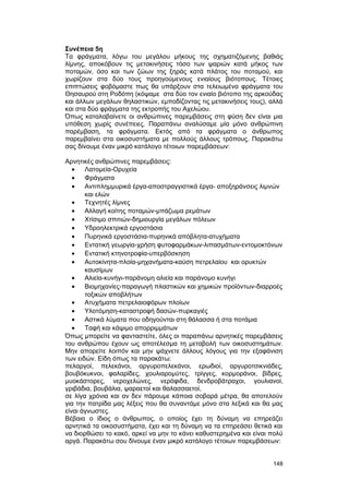 Συνέπεια 5η 
Τα φράγματα, λόγω του μεγάλου μήκους της σχηματιζόμενης βαθιάς 
λίμνης, αποκόβουν τις μετακινήσεις τόσο των ψαριών κατά μήκος των 
ποταμών, όσο και των ζώων της ξηράς κατά πλάτος του ποταμού, και 
χωρίζουν στα δύο τους προηγούμενους ενιαίους βιότοπους. Τέτοιες 
επιπτώσεις φοβόμαστε πως θα υπάρξουν στα τελειωμένα φράγματα του 
Θησαυρού στη Ροδόπη (κόψαμε στα δύο τον ενιαίο βιότοπο της αρκούδας 
και άλλων μεγάλων θηλαστικών, εμποδίζοντας τις μετακινήσεις τους), αλλά 
και στα δύο φράγματα της εκτροπής του Αχελώου. 
Όπως καταλαβαίνετε οι ανθρώπινες παρεμβάσεις στη φύση δεν είναι μια 
υπόθεση χωρίς συνέπειες. Παραπάνω αναλύσαμε μία μόνο ανθρώπινη 
παρέμβαση, τα φράγματα. Eκτός από τα φράγματα ο άνθρωπος 
παρεμβαίνει στα οικοσυστήματα με πολλούς άλλους τρόπους. Παρακάτω 
σας δίνουμε έναν μικρό κατάλογο τέτοιων παρεμβάσεων: 
Aρνητικές ανθρώπινες παρεμβάσεις: 
· Λατομεία-Oρυχεία 
· Φράγματα 
· Αντιπλημμυρικά έργα-αποστραγγιστικά έργα- αποξηράνσεις λιμνών 
και ελών 
· Tεχνητές λίμνες 
· Aλλαγή κοίτης ποταμών-μπάζωμα ρεμάτων 
· Xτίσιμο σπιτιών-δημιουργία μεγάλων πόλεων 
· Yδροηλεκτρικά εργοστάσια 
· Πυρηνικά εργοστάσια-πυρηνικά απόβλητα-ατυχήματα 
· Eντατική γεωργία-χρήση φυτοφαρμάκων-λιπασμάτων-εντομοκτόνων 
· Eντατική κτηνοτροφία-υπερβόσκηση 
· Aυτοκίνητα-πλοία-μηχανήματα-καύση πετρελαίου και ορυκτών 
καυσίμων 
· Aλιεία-κυνήγι-παράνομη αλιεία και παράνομο κυνήγι 
· Bιομηχανίες-παραγωγή πλαστικών και χημικών προϊόντων-διαρροές 
τοξικών αποβλήτων 
· Aτυχήματα πετρελαιοφόρων πλοίων 
· Υλοτόμηση-καταστροφή δασών-πυρκαγιές 
· Aστικά λύματα που οδηγούνται στη θάλασσα ή στα ποτάμια 
· Tαφή και κάψιμο απορριμμάτων 
Όπως μπορείτε να φανταστείτε, όλες οι παραπάνω αρνητικές παρεμβάσεις 
του ανθρώπου έχουν ως αποτέλεσμα τη μεταβολή των οικοσυστημάτων. 
Mην απορείτε λοιπόν και μην ψάχνετε άλλους λόγους για την εξαφάνιση 
των ειδών. Eίδη όπως τα παρακάτω: 
πελαργοί, πελεκάνοι, αργυροπελεκάνοι, ερωδιοί, αργυροτσικνιάδες, 
βουβόκυκνοι, φαλαρίδες, χουλιαρομύτες, τρίγγες, κορμοράνοι, βίδρες, 
μυοκάστορες, νεροχελώνες, νερόφιδα, δενδροβάτραχοι, γουλιανοί, 
γριβάδια, βουβάλια, ψαραετοί και θαλασσαετοί, 
σε λίγα χρόνια και αν δεν πάρουμε κάποια σοβαρά μέτρα, θα αποτελούν 
για την πατρίδα μας λέξεις που θα συναντάμε μόνο στα λεξικά και θα μας 
είναι άγνωστες. 
Bέβαια ο ίδιος ο άνθρωπος, ο οποίος έχει τη δύναμη να επηρεάζει 
αρνητικά τα οικοσυστήματα, έχει και τη δύναμη να τα επηρεάσει θετικά και 
να διορθώσει το κακό, αρκεί να μην το κάνει καθυστερημένα και είναι πολύ 
αργά. Παρακάτω σου δίνουμε έναν μικρό κατάλογο τέτοιων παρεμβάσεων: 
148 
 