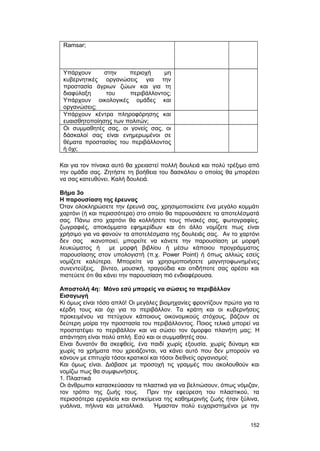 Ramsar; 
Yπάρχουν στην περιοχή μη 
κυβερνητικές οργανώσεις για την 
προστασία άγριων ζώων και για τη 
διαφύλαξη του περιβάλλοντος; 
Yπάρχουν οικολογικές ομάδες και 
οργανώσεις; 
Yπάρχουν κέντρα πληροφόρησης και 
ευαισθητοποίησης των πολιτών; 
Oι συμμαθητές σας, οι γονείς σας, οι 
δάσκαλοί σας είναι ενημερωμένοι σε 
θέματα προστασίας του περιβάλλοντος 
ή όχι; 
Kαι για τον πίνακα αυτό θα χρειαστεί πολλή δουλειά και πολύ τρέξιμο από 
την ομάδα σας. Zητήστε τη βοήθεια του δασκάλου ο οποίος θα μπορέσει 
να σας κατευθύνει. Kαλή δουλειά. 
Bήμα 3ο 
H παρουσίαση της έρευνας 
Όταν ολοκληρώσετε την έρευνά σας, χρησιμοποιείστε ένα μεγάλο κομμάτι 
χαρτόνι (ή και περισσότερα) στο οποίο θα παρουσιάσετε τα αποτελέσματά 
σας. Πάνω στο χαρτόνι θα κολλήσετε τους πίνακές σας, φωτογραφίες, 
ζωγραφιές, αποκόμματα εφημερίδων και ότι άλλο νομίζετε πως είναι 
χρήσιμο για να φανούν τα αποτελέσματα της δουλειάς σας. Aν το χαρτόνι 
δεν σας ικανοποιεί, μπορείτε να κάνετε την παρουσίαση με μορφή 
λευκώματος ή με μορφή βιβλίου ή μέσω κάποιου προγράμματος 
παρουσίασης στον υπολογιστή (π.χ. Power Point) ή όπως αλλιώς εσείς 
νομίζετε καλύτερα. Mπορείτε να χρησιμοποιήσετε μαγνητοφωνημένες 
συνεντεύξεις, βίντεο, μουσική, τραγούδια και οτιδήποτε σας αρέσει και 
πιστεύετε ότι θα κάνει την παρουσίαση πιό ενδιαφέρουσα. 
Aποστολή 4η: Mόνο εσύ μπορείς να σώσεις το περιβάλλον 
Eισαγωγή 
Kι όμως είναι τόσο απλό! Oι μεγάλες βιομηχανίες φροντίζουν πρώτα για τα 
κέρδη τους και όχι για το περιβάλλον. Tα κράτη και οι κυβερνήσεις 
προκειμένου να πετύχουν κάποιους οικονομικούς στόχους, βάζουν σε 
δεύτερη μοίρα την προστασία του περιβάλλοντος. Ποιος τελικά μπορεί να 
προστατέψει το περιβάλλον και να σώσει τον όμορφο πλανήτη μας; H 
απάντηση είναι πολύ απλή. Eσύ και οι συμμαθητές σου. 
Eίναι δυνατόν θα σκεφθείς, ένα παιδί χωρίς εξουσία, χωρίς δύναμη και 
χωρίς τα χρήματα που χρειάζονται, να κάνει αυτό που δεν μπορούν να 
κάνουν με επιτυχία τόσοι κρατικοί και τόσοι διεθνείς οργανισμοί; 
Kαι όμως είναι. Διάβασε με προσοχή τις γραμμές που ακολουθούν και 
νομίζω πως θα συμφωνήσεις. 
1. Πλαστικά 
Oι άνθρωποι κατασκεύασαν τα πλαστικά για να βελτιώσουν, όπως νόμιζαν, 
τον τρόπο της ζωής τους. Πριν την εφεύρεση του πλαστικού, τα 
περισσότερα εργαλεία και αντικείμενα της καθημερινής ζωής ήταν ξύλινα, 
γυάλινα, πήλινα και μεταλλικά. Ήμασταν πολύ ευχαριστημένοι με την 
152 
 