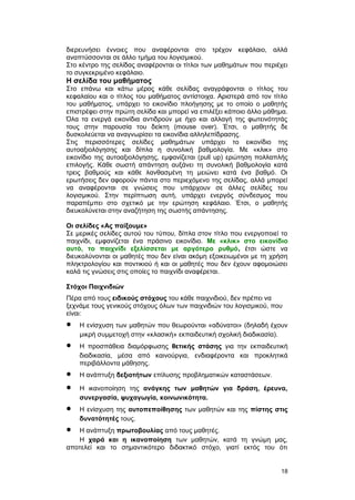 διερευνήσει έννοιες που αναφέρονται στο τρέχον κεφάλαιο, αλλά 
αναπτύσσονται σε άλλο τμήμα του λογισμικού. 
Στο κέντρο της σελίδας αναφέρονται οι τίτλοι των μαθημάτων που περιέχει 
το συγκεκριμένο κεφάλαιο. 
Η σελίδα του μαθήματος 
Στο επάνω και κάτω μέρος κάθε σελίδας αναγράφονται ο τίτλος του 
κεφαλαίου και ο τίτλος του μαθήματος αντίστοιχα. Αριστερά από τον τίτλο 
του μαθήματος, υπάρχει το εικονίδιο πλοήγησης με το οποίο ο μαθητής 
επιστρέφει στην πρώτη σελίδα και μπορεί να επιλέξει κάποιο άλλο μάθημα. 
Όλα τα ενεργά εικονίδια αντιδρούν με ήχο και αλλαγή της φωτεινότητάς 
τους στην παρουσία του δείκτη (mouse over). Έτσι, ο μαθητής δε 
δυσκολεύεται να αναγνωρίσει τα εικονίδια αλληλεπίδρασης. 
Στις περισσότερες σελίδες μαθημάτων υπάρχει το εικονίδιο της 
αυτοαξιολόγησης και δίπλα η συνολική βαθμολογία. Με «κλικ» στο 
εικονίδιο της αυτοαξιολόγησης, εμφανίζεται (pull up) ερώτηση πολλαπλής 
επιλογής. Κάθε σωστή απάντηση αυξάνει τη συνολική βαθμολογία κατά 
τρεις βαθμούς και κάθε λανθασμένη τη μειώνει κατά ένα βαθμό. Οι 
ερωτήσεις δεν αφορούν πάντα στο περιεχόμενο της σελίδας, αλλά μπορεί 
να αναφέρονται σε γνώσεις που υπάρχουν σε άλλες σελίδες του 
λογισμικού. Στην περίπτωση αυτή, υπάρχει ενεργός σύνδεσμος που 
παραπέμπει στο σχετικό με την ερώτηση κεφάλαιο. Έτσι, ο μαθητής 
διευκολύνεται στην αναζήτηση της σωστής απάντησης. 
Οι σελίδες «Ας παίξουμε» 
Σε μερικές σελίδες αυτού του τύπου, δίπλα στον τίτλο που ενεργοποιεί το 
παιχνίδι, εμφανίζεται ένα πράσινο εικονίδιο. Με «κλικ» στο εικονίδιο 
αυτό, το παιχνίδι εξελίσσεται με αργότερο ρυθμό, έτσι ώστε να 
διευκολύνονται οι μαθητές που δεν είναι ακόμη εξοικειωμένοι με τη χρήση 
πληκτρολογίου και ποντικιού ή και οι μαθητές που δεν έχουν αφομοιώσει 
καλά τις γνώσεις στις οποίες το παιχνίδι αναφέρεται. 
Στόχοι Παιχνιδιών 
Πέρα από τους ειδικούς στόχους του κάθε παιχνιδιού, δεν πρέπει να 
ξεχνάμε τους γενικούς στόχους όλων των παιχνιδιών του λογισμικού, που 
είναι: 
· H ενίσχυση των μαθητών που θεωρούνται «αδύνατοι» (δηλαδή έχουν 
μικρή συμμετοχή στην «κλασική» εκπαιδευτική σχολική διαδικασία). 
· H προσπάθεια διαμόρφωσης θετικής στάσης για την εκπαιδευτική 
διαδικασία, μέσα από καινούργια, ενδιαφέροντα και προκλητικά 
περιβάλλοντα μάθησης. 
· H ανάπτυξη δεξιοτήτων επίλυσης προβληματικών καταστάσεων. 
· H ικανοποίηση της ανάγκης των μαθητών για δράση, έρευνα, 
συνεργασία, ψυχαγωγία, κοινωνικότητα. 
· H ενίσχυση της αυτοπεποίθησης των μαθητών και της πίστης στις 
δυνατότητές τους. 
· H ανάπτυξη πρωτοβουλίας από τους μαθητές. 
H χαρά και η ικανοποίηση των μαθητών, κατά τη γνώμη μας, 
αποτελεί και το σημαντικότερο διδακτικό στόχο, γιατί εκτός του ότι 
18 
 