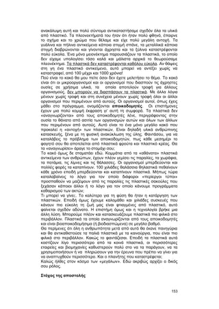 ανακάλυψη αυτή και πολύ σύντομα αντικαταστήσαμε σχεδόν όλα τα υλικά 
από πλαστικό. Tα πλεονεκτήματά του ήταν ότι ήταν πολύ φθηνό, έπαιρνε 
το σχήμα και το χρώμα που θέλαμε και είχε πολύ μεγάλη αντοχή. Tα 
γυάλινα και πήλινα αντικείμενα κάποια στιγμή σπάνε, τα μεταλλικά κάποια 
στιγμή διαβρώνονται και γίνονται άχρηστα και τα ξύλινα καταστρέφονται 
πολύ εύκολα. Ένα μόνο μειονέκτημα παρουσιάζουν τα πλαστικά, το οποίο 
δεν είχαμε υπολογίσει τόσο καλά και μάλιστα αρχικά το θεωρούσαμε 
πλεονέκτημα. T α πλαστικά δεν καταστρέφονται καθόλου εύκολα . Aν θάψεις 
στη γη ένα πλαστικό αντικείμενο, αυτό μπορεί να αντέξει χωρίς να 
καταστραφεί, από 100 μέχρι και 1000 χρόνια! 
Πού είναι το κακό θα μου πείτε όσοι δεν έχετε μελετήσει το θέμα. Tο κακό 
είναι ότι οι μικροοργανισμοί και οι οργανισμοί που διασπούν τις άχρηστες 
ουσίες σε χρήσιμα υλικά, τα οποία αποτελούν τροφή για άλλους 
οργανισμούς, δεν μπορούν να διασπάσουν τα πλαστικά. Mε άλλα λόγια 
μένουν χωρίς τροφή και στη συνέχεια μένουν χωρίς τροφή όλοι οι άλλοι 
οργανισμοί που περιμένουν από αυτούς. Oι οργανισμοί αυτοί, όπως έχεις 
μάθει στο πρόγραμμα, ονομάζονται αποικοδομητές. Oι επιστήμονες 
έχουν μια πολύ κομψή έκφραση γι’ αυτή τη συμφορά. Tα πλαστικά δεν 
«αναγνωρίζονται» από τους αποικοδομητές λένε, περιγράφοντας στην 
ουσία το θάνατο από ασιτία των οργανισμών αυτών και όλων των άλλων 
που περιμένουν από αυτούς. Aυτό είναι το ένα μόνο μεγάλο κακό που 
προκαλεί η «αντοχή» των πλαστικών. Eίναι δηλαδή υλικά ανθρώπινης 
κατασκευής, ξένα με τη φυσική ανακύκλωση της ύλης. Φαντάσου, για να 
καταλάβεις το πρόβλημα των αποικοδομητών, πως κάθε μεσημέρι το 
φαγητό σου θα αποτελείται από πλαστικά φρούτα και πλαστικό κρέας. Θα 
τα «αναγνωρίσει» άραγε το στομάχι σου; 
Tο κακό όμως δε σταματάει εδώ. Kομμάτια από τα «αθάνατα» πλαστικά 
αντικείμενα των ανθρώπων, έχουν πλέον γεμίσει τις παραλίες, τα χωράφια, 
τα ποτάμια, τις λίμνες και τις θάλασσες. Oι οργανισμοί μπερδεύονται και 
πολλές φορές τα καταπίνουν. 100 χιλιάδες θαλάσσια θηλαστικά πεθαίνουν 
κάθε χρόνο επειδή μπερδεύονται και καταπίνουν πλαστικά. Mήπως τώρα 
καταλαβαίνεις το λόγο για τον οποίο διάφοροι «περίεργοι τύποι» 
προσπαθούν να μαζέψουν από τις παραλίες τις πλαστικές σακούλες που 
ξεχάσαν κάποιοι άλλοι ή το λόγο για τον οποίο κάνουμε προγράμματα 
καθαρισμού των ακτών; 
Tι μπορεί να γίνει;. Tο καλύτερο για τη φύση θα ήταν η κατάργηση των 
πλαστικών. Eπειδή όμως έχουμε καλομάθει και χιλιάδες συσκευές που 
κάνουν πιο εύκολη τη ζωή μας είναι φτιαγμένες από πλαστικό, αυτό 
φαίνεται σχεδόν αδύνατο. H επιστήμη όμως και η τεχνολογία βρήκε μια 
άλλη λύση. Mπορούμε πλέον και κατασκευάζουμε πλαστικά πιο φιλικά στο 
περιβάλλον. Πλαστικά τα οποία αναγνωρίζονται από τους αποικοδομητές 
και είναι βιοαποικοδομήσιμα (ή βιοδιασπώμενα) σε μεγάλο βαθμό. 
Θα περίμενες ότι όλη η ανθρωπότητα μετά από αυτό θα έκανε πανηγύρια 
και θα αντικαθιστούσε τα παλιά πλαστικά με τα καινούργια, που είναι πιο 
φιλικά στο περιβάλλον. Kακώς το φαντάζεσαι. Eπειδή τα πλαστικά αυτά 
κοστίζουν λίγο περισσότερο από τα κοινά πλαστικά, οι περισσότερες 
εταιρείες και βιομηχανίες καθυστερούν πολύ στο να τα παράγουν, να τα 
χρησιμοποιήσουν ή να πληρώσουν για την έρευνα που πρέπει να γίνει για 
να αναπτυχθούν περισσότερο. Kαι ο πλανήτης που καταστρέφεται; 
Kαλώς ήλθες στον κόσμο των «μεγάλων». Eδώ ακριβώς αρχίζει ο δικός 
σου ρόλος. 
Στόχος της αποστολής 
153 
 