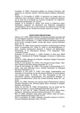 Σταυρίδου, Ε. (2000). Συνεργατική μάθηση στις Φυσικές Επιστήμες. Μια 
εφαρμογή στο δημοτικό σχολείο, Πανεπιστημιακές Εκδόσεις Θεσσαλίας, 
Βόλος 
Ψαρρός, Ν. & Σταυρίδου Ε. (2002). Η περιπέτεια της τροφής μέσα στο 
ανθρώπινο σώμα: Αντιλήψεις παιδιών της Ε’ τάξης του Δημοτικού Σχολείου 
για τη δομή και τη λειτουργία του πεπτικού συστήματος του ανθρώπου. 
Παιδαγωγική Επιθεώρηση, 34, 197-215 
Ψαρρός, Ν. & Σταυρίδου Ε. (2002). Πώς κινείται το ανθρώπινο σώμα; 
Σχεδιασμός, εφαρμογή και αξιολόγηση μιας διδακτικής παρέμβασης 
εποικοδομητικού τύπου για το μυϊκό σύστημα του ανθρώπου στο Δημοτικό 
σχολείο, Διδασκαλία των Φυσικών Επιστημών Έρευνα και Πράξη, τ.1, 45- 
51). 
ΞΕΝΟΓΛΩΣΣΗ ΒΙΒΛΙΟΓΡΑΦΙΑ 
Adeniyi, E.O. (1985) «Misconceptions of selected ecological concepts held 
by some Nigerian students», Journal of Biological Education 19(4): 311-16. 
Amaudin, M.W. and Mintzes, J.J. (1985) «Students' alternative conceptions 
of the human circulatory system: Across age study», Science Education 
69(5): 721-33 
Andersson, B. (1980) «Some aspects of children’s understanding of boiling 
point», in Archenhold, W.F., Driver, R., Orton, A. and Wood-Robinson, C. 
(eds), Cognitive Development Research in Science and Mathematics, 
Proceedings of an International Seminar, 17-21 September 1979, 
University of Leeds. 
Andersson, B. and Renstrom, L. (1982) Oxidation of steel wool, EKNA 
Report 7, Institutionen for Praktisk Pedagogik, University of Gothenburg, 
Sweden. 
Arnold, B. (1983) «Beware the molecell!», Aberdeen College of Education 
Biology Newsletter 42: 2-6. 
Arnold, B. and Simpson, M. (1979) «The concept of living things», Aber-deen 
College of Education Biology Newsletter 33: 17 -21. 
Arnold, B. and Simpson, M. (1980) «The concept of photosynthesis at “0” 
grade –why pupil difficulties occur», Scottish Association for Biological 
Education Newsletter 5, p. 4. 
Barenholz, H. and Tamir. P. (1987) «The design, implementation and 
evaluation of microbiology course with special reference to misconceptions 
and concept maps», in Novak, J.D. (ed), Proceedings of the 2nd 
International Seminar: Misconceptions and Educational Strategies in 
Science and Mathematics, 26-29 July, Cornell University, Ithaca, N.Y., pp. 
32-45. 
Barker, M. (1985) Teaching and Learning about Photosynthesis, Science 
Education Research Unit, Working Papers 220-9, University of Waikato, 
Hamilton, New Zealand. 
Barker, M. and Carr, M. (1989) «Photosynthesis -can our pupils see the 
wood for the trees?», Journal of Biological Education 23(1): 41-4. 
Barker, M. and Carr, M. (1989) «Teaching and learning about photo-synthesis 
», International Journal of Science Education 11(1 ): 48-56. 
Bell, B. (1985) «Students’ ideas about plant nutrition: what are they?», 
Journal of Biological Education 19(3): 213-18. 
Bell, B. and Barker, M. (1982) «Towards a scientific concept of “animal”», 
Journal of Biological Education 16(3): 197-200. 
157 
 