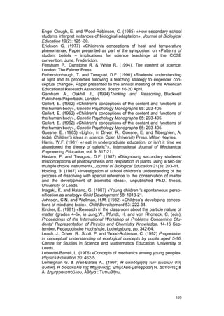 Engel Clough, E. and Wood-Robinson, C. (1985) «How secondary school 
students interpret instances of biological adaptation», Journal of Biological 
Education 19(2): 125 -30. 
Erickson G. (1977) «Children's conceptions of heat and temperature 
phenomena», Paper presented as part of the symposium on «Patterns of 
student beliefs – implications for science teaching» at the CCSE 
convention, June, Fredericton. 
Fensham P., Gunstone R. & White R. (1994), The content of science, 
London: The Falmer Press. 
Fetherstonhaugh, T. and Treagust, D.F. (1990) «Students' understanding 
of light and its properties following a teaching strategy to engender con-ceptual 
change», Paper presented to the annual meeting of the American 
Educational Research Association, Boston 16-20 April. 
Garnham A., Oakhill J., (1994)Thinking and Reasoning, Blackwell 
Publishers Paperback, London. 
Gellert, E. (1962) «Children's conceptions of the content and functions of 
the human body», Genetic Psychology Monographs 65: 293-405. 
Gellert, E. (1962) «Children's conceptions of the content and functions of 
the human body», Genetic Psychology Monographs 65: 293-405. 
Gellert, E. (1962) «Children's conceptions of the content and functions of 
the human body», Genetic Psychology Monographs 65: 293-405. 
Guesne, E. (1985) «Light», in Driver, R., Guesne, E. and Tiberghien, A. 
(eds), Children's ideas in science, Open University Press, Milton Keynes. 
Harris, W.F. (1981) «Heat in undergraduate education, or isn't it time we 
abandoned the theory of caloric?», International Journal of Mechanical 
Engineering Education, vol. 9: 317-21. 
Haslam, F. and Treagust, D.F. (1987) «Diagnosing secondary students’ 
misconceptions of photosynthesis and respiration in plants using a two-tier 
multiple choice instrument», Journal of Biological Education 21(3): 203-11. 
Holding, B. (1987) «Investigation of school children’s understanding of the 
process of dissolving with special reference to the conservation of matter 
and the development of atomistic ideas», unpublished Ph.D. thesis, 
University of Leeds. 
Inagaki, K. and Hatano, G. (1987) «Young children 's spontaneous perso-nification 
as analogy» Child Development 58: 1013-21. 
Johnson, C.N. and Wellman, H.M. (1982) «Children’s developing concep-tions 
of mind and brain», Child Development 53: 222-34. 
Kircher, E. (1981) «Research in the classroom about the particle nature of 
matter (grades 4-6», in Jung,W., Pfundt, H. and von Rhoneck, C. (eds), 
Proceedings of the International Workshop of Problems Concerning Stu-dents’ 
Representation of Physics and Chemistry Knowledge, 14-16 Sep-tember, 
Pedagogische Hochshule, Ludwigsburg, pp. 342-64. 
Leach, J., Driver, R., Scott, P. and Wood-Robinson, C. (1992) Progression 
in conceptual understanding of ecological concepts by pupils aged 5-16, 
Centre for Studies in Science and Mathematics Education, University of 
Leeds. 
Leboutet-Barrell, L. (1976) «Concepts of mechanics among young people», 
Physics Education 20: 462-5. 
Lemeignan G. & Weil-Barais A., (1997) Η οικοδόμηση των εννοιών στη 
φυσική. Η διδασκαλία της Μηχανικής, Επιμέλεια-μετάφραση Ν. Δαπόντες & 
Α. Δημητρακοπούλου, Αθήνα : Τυπωθήτω. 
159 
 
