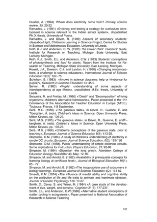 Qualter, A. (1994). Where does electricity come from? Primary science 
review, 35, 20-22 
Ramadas, J. (1981) «Evolving and testing a strategy for curriculum deve-lopment 
in science relevant to the Indian school system», Unpublished 
Ph.D. thesis, University of Poona. 
Ramadas, J. and Driver, R. (1989) Aspects of secondary students’ 
ideasabout light, Children’s Learning in Science Project, Centre for Studies 
in Science and Mathematics Education, University of Leeds. 
Roth, K.J. and Anderson, C. W. (1985) The Power Plant: Teachers' Guide, 
Institute for Research on Teaching, Michigan State University, East 
Lansing, Michigan. 
Roth, K.J., Smith, E.L. and Anderson, C.W. (1983) Students’ conceptions 
of photosynthesis and food for plants, Report from the Institute for Re-search 
on Teaching, Michigan State University, East Lansing, Michigan. 
Rowell, J.A., Dawson, C.J. and Lyndon, H. (1990) «Changing misconcep-tions: 
a challenge to science educators», International Journal of Science 
Education 12(2): 167- 75. 
Schollum, B. (1983) «Arrows in science diagrams: help or hindrance for 
pupils?», Research in Science Education 13: 45-9. 
Senior, R. (1983) «Pupils’ understanding of some aspects of 
interdependency at age fifteen», unpublished M.Ed. thesis, University of 
Leeds. 
Sequeira, M. and Freitas, M. (1986) «“Death” and “Decomposition” of living 
organisms: children's alternative frameworks», Paper presented at the 11h 
Conference of the Association for Teacher Education in Europe (ATEE), 
Toulouse, France, 1-5 September. 
Séré, M.G. (1985) «The gaseous state», in Driver, R., Guesne, E. and 
Tiberghien, A. (eds), Children’s Ideas in Science, Open University Press, 
Milton Keynes, pp. 105-23. 
Séré, M.G. (1985) «The gaseous state», in Driver, R., Guesne, E. andTi-berghien, 
A. (eds), Children’s Ideas in Science, Open University Press, 
Milton Keynes, pp. 105-23. 
Séré, M.G. (1986) «Children's conceptions of the gaseous state, prior to 
teaching», European Journal of Science Education 8(4): 413-25. 
Shipstone, D.M. (1984). A study of children’s understanding of electricity in 
simple DC circuits, European Journal Science Education, 6(2), 185-198 
Shipstone, D.M. (1988). Pupils’ understanding of simple electrical circuits. 
Some implications for instruction, Physics Education, 23, 92-96 
Simpson, M. (1984) «Digestion -the long grind», Aberdeen College of 
Education Biology Newsletter 43, May: 12-16. 
Simpson, M. and Arnold, B. (1982) «Availability of prerequisite concepts for 
learning biology at certificate level», Journal of Biological Education 16(1): 
65 - 72. 
Simpson, M. and Arnold, B. (1982) «The inappropriate use of subsumers in 
biology learning», European Journal of Science Education 4(2): 173 82. 
Smeets, P.M. (1974) «The influence of mental ability and cognitive ability 
on the attribution of life and life traits to animate and inanimate objects», 
Journal of Genetic Psychology 124: 17-27. 
Smith, C., Carey, S. and Wiser, M. (1984) «A case study of the develop-ment 
of size, weight, and density», Cognition 21(3): 177-237. 
Smith, E.L. and Anderson, C.W.(1986) «Alternative student conceptions of 
matter cycling in ecosystems», Paper presented to National Association of 
Research in Science Teaching 
161 
 