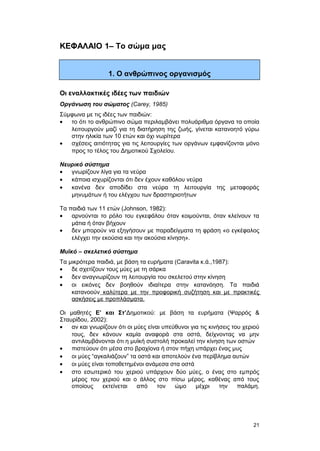 ΚΕΦΑΛΑΙΟ 1– Το σώμα μας 
1. Ο ανθρώπινος οργανισμός 
Οι εναλλακτικές ιδέες των παιδιών 
Oργάνωση του σώματος (Carey, 1985) 
Σύμφωνα με τις ιδέες των παιδιών: 
· το ότι το ανθρώπινο σώμα περιλαμβάνει πολυάριθμα όργανα τα οποία 
λειτουργούν μαζί για τη διατήρηση της ζωής, γίνεται κατανοητό γύρω 
στην ηλικία των 10 ετών και όχι νωρίτερα 
· σχέσεις αιτιότητας για τις λειτουργίες των οργάνων εμφανίζονται μόνο 
προς το τέλος του Δημοτικού Σχολείου. 
Nευρικό σύστημα 
· γνωρίζουν λίγα για τα νεύρα 
· κάποια ισχυρίζονται ότι δεν έχουν καθόλου νεύρα 
· κανένα δεν αποδίδει στα νεύρα τη λειτουργία της μεταφοράς 
μηνυμάτων ή του ελέγχου των δραστηριοτήτων 
Τα παιδιά των 11 ετών (Johnson, 1982): 
· αρνούνται το ρόλο του εγκεφάλου όταν κοιμούνται, όταν κλείνουν τα 
μάτια ή όταν βήχουν 
· δεν μπορούν να εξηγήσουν με παραδείγματα τη φράση «ο εγκέφαλος 
ελέγχει την εκούσια και την ακούσια κίνηση». 
Mυϊκό – σκελετικό σύστημα 
Τα μικρότερα παιδιά, με βάση τα ευρήματα (Caravita κ.ά.,1987): 
· δε σχετίζουν τους μύες με τη σάρκα 
· δεν αναγνωρίζουν τη λειτουργία του σκελετού στην κίνηση 
· οι εικόνες δεν βοηθούν ιδιαίτερα στην κατανόηση. Tα παιδιά 
κατανοούν καλύτερα με την προφορική συζήτηση και με πρακτικές 
ασκήσεις με προπλάσματα. 
Οι μαθητές Ε’ και Στ’Δημοτικού: με βάση τα ευρήματα (Ψαρρός & 
Σταυρίδου, 2002): 
· αν και γνωρίζουν ότι οι μύες είναι υπεύθυνοι για τις κινήσεις του χεριού 
τους, δεν κάνουν καμία αναφορά στα οστά, δείχνοντας να μην 
αντιλαμβάνονται ότι η μυϊκή συστολή προκαλεί την κίνηση των οστών 
· πιστεύουν ότι μέσα στο βραχίονα ή στον πήχη υπάρχει ένας μυς 
· οι μύες “αγκαλιάζουν” τα οστά και αποτελούν ένα περίβλημα αυτών 
· οι μύες είναι τοποθετημένοι ανάμεσα στα οστά 
· στο εσωτερικό του χεριού υπάρχουν δύο μύες, ο ένας στο εμπρός 
μέρος του χεριού και ο άλλος στο πίσω μέρος, καθένας από τους 
οποίους εκτείνεται από τον ώμο μέχρι την παλάμη. 
21 
 