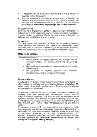 · Τι προβλέπεις ότι θα συμβεί αν το αίμα δε φτάνει σε ένα σημείο του 
σώματος; (τελικά θα νεκρωθεί) 
· Από πού προέρχονται οι «άχρηστες ουσίες», όπως το διοξείδιο του 
άνθρακα, που απομακρύνει το φλεβικό αίμα; (από τις καύσεις των 
κυττάρων και απομακρύνεται από τους πνεύμονες με την εκπνοή) 
σύνδεση με: ο ανθρώπινος οργανισμός> ο ρόλος του οξυγόνου. 
Το αναπνευστικό 
Επαναφέρεται η σημασία και ο ρόλος του οξυγόνου για τη διατήρηση του 
ανθρώπου στη ζωή (το χρειάζεται ο οργανισμός για την καύση των τροφών 
η οποία παράγει την ενέργεια. Προϊόν της καύσης είναι το διοξείδιο του 
άνθρακα, που αποβάλλεται κατά την εκπνοή). 
Το πεπτικό 
Ο δάσκαλος εξηγεί ότι η διαδικασία της πέψης είναι μια χημική διαδικασία η 
οποία σκοπεύει στη διάσπαση των τροφών σε απλούστερα δυνατά 
συστατικά, ώστε να μπορέσει ο οργανισμός να τα αξιοποιήσει. Από αυτά, 
άλλα είναι αξιοποιήσιμα και άλλα όχι, γιατί λείπουν τα σχετικά ένζυμα. 
Μάθε για τα κύτταρα 
Οι μαθητές επιδιώκεται: 
· Να γνωρίσουν τα διάφορα οργανίδια του κυττάρου και να 
συνειδητοποιήσουν την πολυπλοκότητα της συνεργασίας 
τους. 
· Να γνωρίζουν ότι το ανθρώπινο σώμα αποτελείται από πολλά 
είδη κυττάρων. 
· Να γνωρίζουν τη σημασία μερικών ειδών κυττάρου 
(ερυθροκύτταρο, νευρικό κύτταρο, λιποκύτταρο). 
Μέσα στο κύτταρο 
 Εμφανίζεται ένα σκίτσο τυπικού ανθρώπινου κυττάρου, με τα βασικά του 
μέρη (μεμβράνη, πυρήνας, κυτταρόπλασμα, ριβόσωμα, μιτοχόνδριο). Με 
«κλικ» στην αντίστοιχη λέξη, υποδεικνύεται η θέση του μέσα στο κύτταρο 
και εμφανίζεται σχετικό κείμενο. 
Ο δάσκαλος εξηγεί ότι το κύτταρο αποτελεί την πρώτη έκφραση της 
επίσημης ζωής στον πλανήτη μας. Οποιοδήποτε κύτταρο αποτελεί 
αυτοτελή ζωντανό οργανισμό. Ζωή δεν είναι μόνο τα προβατάκια και οι 
αγελάδες. Υπάρχει ένας τεράστιος σε αριθμό, αθέατος με γυμνό μάτι, 
ζωντανός κόσμος, των μικροοργανισμών, στον οποίο και στηρίζεται η ζωή 
στον πλανήτη μας. (σχετικό video «Μικροοργανισμοί σε μια σταγόνα 
νερό») 
Ο δάσκαλος, επίσης, τονίζει την περιεκτικότητα του κυττάρου σε νερό, 
πόσο σημαντικό είναι αυτό για τη λειτουργία του και πόσο δύσκολο είναι να 
αναπτυχθεί ζωή χωρίς νερό. Μπορεί να αναφερθεί ακόμα, και στο ότι όταν 
οι επιστήμονες αναφέρονται σε ίχνη ζωής σε κάποιο πλανήτη, δεν 
εννοούν… «πράσινα ανθρωπάκια» με κεραίες αλλά απολιθώματα κάποιου 
κυττάρου. (σύνδεση με: διαθεματικά σενάρια>από την άμαξα... στο 
διαστημόπλοιο>ζωή σε άλλους πλανήτες) 
23 
 