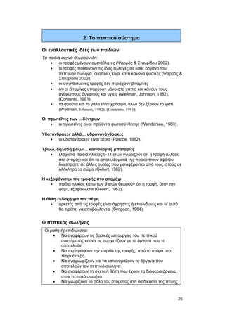 2. Το πεπτικό σύστημα 
Οι εναλλακτικές ιδέες των παιδιών 
Tα παιδιά συχνά θεωρούν ότι: 
· οι τροφές μένουν αμετάβλητες (Ψαρρός & Σταυρίδου 2002). 
· οι τροφές παθαίνουν τις ίδιες αλλαγές σε κάθε όργανο του 
πεπτικού σωλήνα, οι οποίες είναι κατά κανόνα φυσικές (Ψαρρός & 
Σταυρίδου 2002). 
· οι συνηθισμένες τροφές δεν περιέχουν βιταμίνες 
· ότι οι βιταμίνες υπάρχουν μόνο στα χάπια και κάνουν τους 
ανθρώπους δυνατούς και υγιείς (Wellman, Johnson, 1982), 
(Contento, 1981). 
· τα φρούτα και το γάλα είναι χρήσιμα, αλλά δεν ξέρουν το γιατί 
(Wellman, Johnson, 1982), (Contento, 1981). 
Oι πρωτεΐνες των …δέντρων 
· οι πρωτεΐνες είναι προϊόντα φωτοσύνθεσης (Wandersee, 1983). 
Υδατάνθρακες αλλά… υδρογονάνθρακες 
· οι υδατάνθρακες είναι αέρια (Pascoe, 1982). 
Tρώω, δηλαδή βάζω… καινούργιες μπαταρίες 
· ελάχιστα παιδιά ηλικίας 9-11 ετών γνωρίζουν ότι η τροφή αλλάζει 
στο στομάχι και ότι τα αποτελέσματά της προκύπτουν αφότου 
διασπαστεί σε άλλες ουσίες που μεταφέρονται από τους ιστούς σε 
ολόκληρο το σώμα (Gellert, 1962). 
H «εξαφάνιση» της τροφής στο στομάχι 
· παιδιά ηλικίας κάτω των 9 ετών θεωρούν ότι η τροφή, όταν την 
φάμε, εξαφανίζεται (Gellert, 1962). 
H άλλη εκδοχή για την πέψη 
· αρκετές από τις τροφές είναι άχρηστες ή επικίνδυνες και γι’ αυτό 
θα πρέπει να αποβάλλονται (Simpson, 1984). 
Ο πεπτικός σωλήνας 
Οι μαθητές επιδιώκεται: 
· Να αναφέρουν τις βασικές λειτουργίες του πεπτικού 
συστήματος και να τις συσχετίζουν με τα όργανα που το 
αποτελούν. 
· Να περιγράφουν την πορεία της τροφής, από το στόμα στο 
παχύ έντερο. 
· Να αναγνωρίζουν και να κατονομάζουν τα όργανα που 
αποτελούν τον πεπτικό σωλήνα 
· Να αναφέρουν τη σχετική θέση που έχουν τα διάφορα όργανα 
στον πεπτικό σωλήνα 
· Να γνωρίζουν το ρόλο του στόματος στη διαδικασία της πέψης 
25 
 