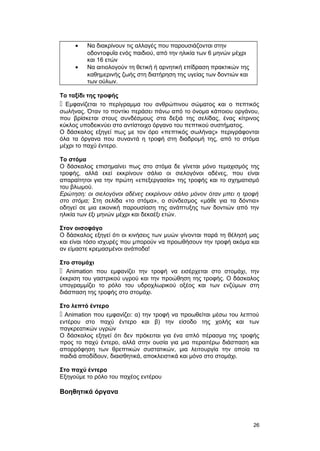 · Να διακρίνουν τις αλλαγές που παρουσιάζονται στην 
οδοντοφυΐα ενός παιδιού, από την ηλικία των 6 μηνών μέχρι 
και 16 ετών 
· Να αιτιολογούν τη θετική ή αρνητική επίδραση πρακτικών της 
καθημερινής ζωής στη διατήρηση της υγείας των δοντιών και 
των ούλων. 
Το ταξίδι της τροφής 
 Εμφανίζεται το περίγραμμα του ανθρώπινου σώματος και ο πεπτικός 
σωλήνας. Όταν το ποντίκι περάσει πάνω από το όνομα κάποιου οργάνου, 
που βρίσκεται στους συνδέσμους στα δεξιά της σελίδας, ένας κίτρινος 
κύκλος υποδεικνύει στο αντίστοιχο όργανο του πεπτικού συστήματος. 
Ο δάσκαλος εξηγεί πως με τον όρο «πεπτικός σωλήνας» περιγράφονται 
όλα τα όργανα που συναντά η τροφή στη διαδρομή της, από το στόμα 
μέχρι το παχύ έντερο. 
Το στόμα 
Ο δάσκαλος επισημαίνει πως στο στόμα δε γίνεται μόνο τεμαχισμός της 
τροφής, αλλά εκεί εκκρίνουν σάλιο οι σιελογόνοι αδένες, που είναι 
απαραίτητοι για την πρώτη «επεξεργασία» της τροφής και το σχηματισμό 
του βλωμού. 
Eρώτηση: οι σιελογόνοι αδένες εκκρίνουν σάλιο μόνον όταν μπει η τροφή 
στο στόμα; Στη σελίδα «το στόμα», ο σύνδεσμος «μάθε για τα δόντια» 
οδηγεί σε μια εικονική παρουσίαση της ανάπτυξης των δοντιών από την 
ηλικία των έξι μηνών μέχρι και δεκαέξι ετών. 
Στον οισοφάγο 
Ο δάσκαλος εξηγεί ότι οι κινήσεις των μυών γίνονται παρά τη θέλησή μας 
και είναι τόσο ισχυρές που μπορούν να προωθήσουν την τροφή ακόμα και 
αν είμαστε κρεμασμένοι ανάποδα! 
Στο στομάχι 
 Αnimation που εμφανίζει την τροφή να εισέρχεται στο στομάχι, την 
έκκριση του γαστρικού υγρού και την προώθηση της τροφής. Ο δάσκαλος 
υπογραμμίζει το ρόλο του υδροχλωρικού οξέος και των ενζύμων στη 
διάσπαση της τροφής στο στομάχι. 
Στο λεπτό έντερο 
 Αnimation που εμφανίζει: α) την τροφή να προωθείται μέσω του λεπτού 
εντέρου στο παχύ έντερο και β) την είσοδο της χολής και των 
παγκρεατικών υγρών 
Ο δάσκαλος εξηγεί ότι δεν πρόκειται για ένα απλό πέρασμα της τροφής 
προς το παχύ έντερο, αλλά στην ουσία για μια περαιτέρω διάσπαση και 
απορρόφηση των θρεπτικών συστατικών, μια λειτουργία την οποία τα 
παιδιά αποδίδουν, διαισθητικά, αποκλειστικά και μόνο στο στομάχι. 
Στο παχύ έντερο 
Εξηγούμε το ρόλο του παχέος εντέρου 
Βοηθητικά όργανα 
26 
 