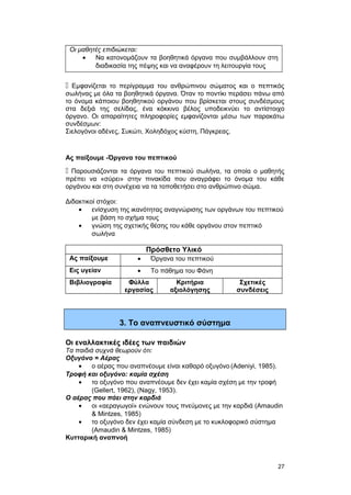 Οι μαθητές επιδιώκεται: 
· Να κατονομάζουν τα βοηθητικά όργανα που συμβάλλουν στη 
διαδικασία της πέψης και να αναφέρουν τη λειτουργία τους 
 Εμφανίζεται το περίγραμμα του ανθρώπινου σώματος και ο πεπτικός 
σωλήνας με όλα τα βοηθητικά όργανα. Όταν το ποντίκι περάσει πάνω από 
το όνομα κάποιου βοηθητικού οργάνου που βρίσκεται στους συνδέσμους 
στα δεξιά της σελίδας, ένα κόκκινο βέλος υποδεικνύει το αντίστοιχο 
όργανο. Oι απαραίτητες πληροφορίες εμφανίζονται μέσω των παρακάτω 
συνδέσμων: 
Σιελογόνοι αδένες, Συκώτι, Χοληδόχος κύστη, Πάγκρεας. 
Ας παίξουμε -Όργανα του πεπτικού 
 Παρουσιάζονται τα όργανα του πεπτικού σωλήνα, τα οποία ο μαθητής 
πρέπει να «σύρει» στην πινακίδα που αναγράφει το όνομα του κάθε 
οργάνου και στη συνέχεια να τα τοποθετήσει στο ανθρώπινο σώμα. 
Διδακτικοί στόχοι: 
· ενίσχυση της ικανότητας αναγνώρισης των οργάνων του πεπτικού 
με βάση το σχήμα τους 
· γνώση της σχετικής θέσης του κάθε οργάνου στον πεπτικό 
σωλήνα 
Πρόσθετο Υλικό 
Ας παίξουμε · Όργανα του πεπτικού 
Εις υγείαν · Το πάθημα του Φάνη 
Βιβλιογραφία Φύλλα 
εργασίας 
Κριτήρια 
αξιολόγησης 
Σχετικές 
συνδέσεις 
3. Το αναπνευστικό σύστημα 
Οι εναλλακτικές ιδέες των παιδιών 
Τα παιδιά συχνά θεωρούν ότι: 
Oξυγόνο = Aέρας 
· ο αέρας που αναπνέουμε είναι καθαρό οξυγόνο (Adeniyi, 1985). 
Tροφή και οξυγόνο: καμία σχέση 
· το οξυγόνο που αναπνέουμε δεν έχει καμία σχέση με την τροφή 
(Gellert, 1962), (Nagy, 1953). 
O αέρας που πάει στην καρδιά 
· οι «αεραγωγοί» ενώνουν τους πνεύμονες με την καρδιά (Amaudin 
& Mintzes, 1985) 
· το οξυγόνο δεν έχει καμία σύνδεση με το κυκλοφορικό σύστημα 
(Amaudin & Mintzes, 1985) 
Kυτταρική αναπνοή 
27 
 