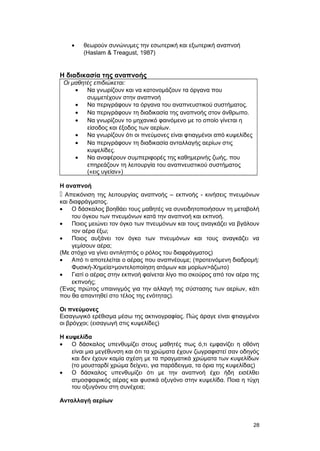 · θεωρούν συνώνυμες την εσωτερική και εξωτερική αναπνοή 
(Haslam & Treagust, 1987) 
Η διαδικασία της αναπνοής 
Οι μαθητές επιδιώκεται: 
· Να γνωρίζουν και να κατονομάζουν τα όργανα που 
συμμετέχουν στην αναπνοή 
· Να περιγράφουν τα όργανα του αναπνευστικού συστήματος. 
· Να περιγράφουν τη διαδικασία της αναπνοής στον άνθρωπο. 
· Να γνωρίζουν το μηχανικό φαινόμενο με το οποίο γίνεται η 
είσοδος και έξοδος των αερίων. 
· Να γνωρίζουν ότι οι πνεύμονες είναι φτιαγμένοι από κυψελίδες 
· Να περιγράφουν τη διαδικασία ανταλλαγής αερίων στις 
κυψελίδες. 
· Να αναφέρουν συμπεριφορές της καθημερινής ζωής, που 
επηρεάζουν τη λειτουργία του αναπνευστικού συστήματος 
(«εις υγείαν») 
Η αναπνοή 
 Απεικόνιση της λειτουργίας αναπνοής – εκπνοής - κινήσεις πνευμόνων 
και διαφράγματος. 
· Ο δάσκαλος βοηθάει τους μαθητές να συνειδητοποιήσουν τη μεταβολή 
του όγκου των πνευμόνων κατά την αναπνοή και εκπνοή. 
· Ποιος μειώνει τον όγκο των πνευμόνων και τους αναγκάζει να βγάλουν 
τον αέρα έξω; 
· Ποιος αυξάνει τον όγκο των πνευμόνων και τους αναγκάζει να 
γεμίσουν αέρα; 
(Με στόχο να γίνει αντιληπτός ο ρόλος του διαφράγματος) 
· Από τι αποτελείται ο αέρας που αναπνέουμε; (προτεινόμενη διαδρομή: 
Φυσική-Χημεία>μοντελοποίηση ατόμων και μορίων>άζωτο) 
· Γιατί ο αέρας στην εκπνοή φαίνεται λίγο πιο σκούρος από τον αέρα της 
εκπνοής; 
(Ένας πρώτος υπαινιγμός για την αλλαγή της σύστασης των αερίων, κάτι 
που θα απαντηθεί στο τέλος της ενότητας). 
Οι πνεύμονες 
Εισαγωγικό ερέθισμα μέσω της ακτινογραφίας. Πώς άραγε είναι φτιαγμένοι 
οι βρόγχοι; (εισαγωγή στις κυψελίδες) 
Η κυψελίδα 
· Ο δάσκαλος υπενθυμίζει στους μαθητές πως ό,τι εμφανίζει η οθόνη 
είναι μια μεγέθυνση και ότι τα χρώματα έχουν ζωγραφιστεί σαν οδηγός 
και δεν έχουν καμία σχέση με τα πραγματικά χρώματα των κυψελίδων 
(το μουσταρδί χρώμα δείχνει, για παράδειγμα, τα όρια της κυψελίδας) 
· Ο δάσκαλος υπενθυμίζει ότι με την αναπνοή έχει ήδη εισέλθει 
ατμοσφαιρικός αέρας και φυσικά οξυγόνο στην κυψελίδα. Ποια η τύχη 
του οξυγόνου στη συνέχεια; 
Ανταλλαγή αερίων 
28 
 