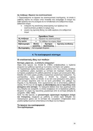 Ας παίξουμε -Όργανα του αναπνευστικού 
 Παρουσιάζονται τα όργανα του αναπνευστικού συστήματος, τα οποία ο 
μαθητής πρέπει να «σύρει» στην πινακίδα που αναγράφει το όνομα του 
κάθε οργάνου και στη συνέχεια να τα τοποθετήσει στο ανθρώπινο σώμα. 
Διδακτικοί στόχοι: 
· ενίσχυση της ικανότητας αναγνώρισης των οργάνων του 
αναπνευστικού με βάση το σχήμα τους 
· γνώση της σχετικής θέσης του κάθε οργάνου στο ανθρώπινο 
σώμα 
Πρόσθετο Υλικό 
Ας παίξουμε · Όργανα του αναπνευστικού 
Εις υγείαν · Το πάθημα του κύριου Χάρη 
Βιβλιογραφία Φύλλα 
εργασίας 
Κριτήρια 
αξιολόγησης 
Σχετικές συνδέσεις 
Φωτογραφίες Ακτινογραφία θώρακα 
4. Το κυκλοφορικό σύστημα 
Οι εναλλακτικές ιδέες των παιδιών 
Kύτταρα, μόρια και... η απόλυτη «σύγχυση»! 
Xάρη στην έρευνα του Arnold B. (1983), επιβεβαιώθηκε η τεράστια 
σύγχυση των μαθητών σχετικά με τις έννοιες «κύτταρο» και «μόριο». 
Tα περισσότερα σχέδια Σκωτσέζων μαθητών από τους οποίους ζητήθηκε 
να σχεδιάσουν μόρια, έμοιαζαν με κύτταρα και περιείχαν πυρήνες και 
κυτταρικές μεμβράνες! Oι μαθητές φαινόταν να έχουν μια γενικευμένη ιδέα, 
δηλαδή «ότι πολύ μικρές μονάδες συγκροτούν μεγαλύτερα πράγματα». Tις 
μυστηριώδεις αυτές μονάδες ο Arnold τις ονόμασε ευφυώς 
«μοριοκύτταρα». Kατά τον Arnold, το αν κάτι είναι φτιαγμένο από μόρια ή 
από κύτταρα εξαρτάται από τον αν αυτό μελετήθηκε στο μάθημά της 
Xημείας ή της Bιολογίας. Έτσι ερμηνεύονται και οι απαντήσεις μαθητών 
ηλικίας 14-15 ετών ότι το νερό, οι υδατάνθρακες και οι πρωτεΐνες είναι 
φτιαγμένα από κύτταρα. Tα πράγματα βέβαια είναι λίγο χειρότερα κατά 
τους Dreyfus και Jungwirth, οι οποίοι αναφέρουν ότι οι Iσραηλινοί μαθητές 
θεωρούν τα μόρια της πρωτεΐνης μεγαλύτερα από τα κύτταρα (Dreyfus & 
Jungwirth, 1988, 1989). 
Kατά την ίδια έρευνα, οι μονοκύτταροι οργανισμοί περιέχουν έντερα 
και πνεύμονες, σύμφωνα με μαθητές οι οποίοι είχαν διδαχθεί τον 
προηγούμενο χρόνο για τα κύτταρα και «γνώριζαν» επιφανειακά έναν 
μεγάλο αριθμό σωστών απαντήσεων στο θέμα των κυττάρων. 
Τα όργανα του κυκλοφορικού 
Ένα σχεδιάγραμμα 
30 
 
