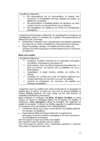 Οι μαθητές επιδιώκεται: 
· Να αναγνωρίζουν και να κατονομάζουν τα όργανα που 
αποτελούν το κυκλοφορικό σύστημα, δηλαδή την καρδιά, τις 
φλέβες και τις αρτηρίες. 
· Να αναγνωρίζουν τη διαφορά φλεβών και αρτηριών ως προς 
το ρόλο τους και την περιεκτικότητά τους σε οξυγόνο. 
· Να περιγράφουν την καρδιά ως την αντλία του κυκλοφορικού 
συστήματος 
 Σχηματική απλοποιημένη παράσταση του κυκλοφορικού συστήματος και 
πληροφοριακό κείμενο. Οι αρτηρίες και οι φλέβες είναι χρωματισμένες με 
κόκκινο και μπλε, αντίστοιχα. 
· Ο δάσκαλος επισημαίνει πως ο χρωματισμός είναι καθαρά συμβολικός 
και στόχο έχει να τονίσει τη διαφορά της περιεκτικότητας σε οξυγόνο. 
· Εξηγεί πως φλέβες, αρτηρίες και καρδιά αποτελούν μέρη ενός 
συνόλου στο οποίο συμμετέχουν και άλλα όργανα όπως οι πνεύμονες, 
τα νεφρά κλπ. 
Μέσα στην καρδιά 
Οι μαθητές επιδιώκεται: 
· γνωρίζουν τη βασική ανατομία και το μηχανισμό λειτουργίας 
της καρδιάς. Συγκεκριμένα να μπορούν να: 
· αναγνωρίζουν, όταν τους δίνεται σχηματική αναπαράσταση, τη 
θέση των κοιλιών, των κόλπων και των βαλβίδων και να τις 
κατονομάζουν. 
· περιγράφουν τη φορά κίνησης, εισόδου και εξόδου του 
αίματος. 
· γνωρίζουν ότι η κίνηση και η ροή του αίματος οφείλεται στις 
συνεχείς διαστολές και συστολές των μυών της καρδιάς 
· μπορούν να αιτιολογούν του «χτύπους» της καρδιάς ως 
κλείσιμο των βαλβίδων. 
 Σχηματική τομή της καρδιάς στην οποία απεικονίζονται το αρτηριακό και 
φλεβικό αίμα, οι κόλποι, οι κοιλίες και τρεις από τις τέσσερις βαλβίδες (η 
τέταρτη βαλβίδα βρίσκεται στο πίσω μέρος και δεν είναι δυνατόν να 
αποδοθεί με δισδιάστατη απεικόνιση). 
Δεξιά υπάρχουν οι σύνδεσμοι: 1η φάση, 2η φάση, 3η φάση, οι οποίοι 
εξηγούν με κείμενα τις διαδοχικές φάσεις της λειτουργίας της καρδιάς. Ο 
σύνδεσμος: «πώς λειτουργεί;» οδηγεί σε animation που εμφανίζει την 
καρδιά σε λειτουργία. Το βίντεο της σελίδας εμφανίζει την καρδιά ενηλίκου 
σε λειτουργία, όπως καταγράφηκε από υπερηχογράφημα. 
· Ο δάσκαλος εξηγεί πως ο ήχος του χτυπήματος της καρδιάς οφείλεται 
στο κλείσιμο των βαλβίδων. 
· Σημαντικότερο διδακτικό ζήτημα (πέρα από τη μηχανική της 
λειτουργία), αποτελεί η σύνδεση της καρδιάς με την όλη σκοπιμότητα 
του κυκλοφορικού συστήματος. 
Από πού έρχεται το αίμα που μπαίνει στην καρδιά; 
Πού πηγαίνει το αίμα που βγαίνει από την καρδιά; 
Γιατί είναι φτωχό σε οξυγόνο; Γιατί ο οργανισμός χρειάζεται το οξυγόνο; 
Πώς μπαίνει το οξυγόνο στο αίμα; κλπ. 
31 
 
