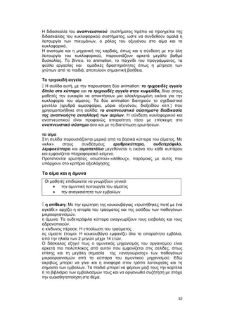 Η διδασκαλία του αναπνευστικού συστήματος πρέπει να προηγείται της 
διδασκαλίας του κυκλοφορικού συστήματος, ώστε να συνδεθούν ομαλά η 
λειτουργία των πνευμόνων, ο ρόλος του οξυγόνου στο αίμα και το 
κυκλοφορικό. 
Η ανατομία και η μηχανική της καρδιάς, όπως και η σύνδεση με την όλη 
λειτουργία του κυκλοφορικού, παρουσιάζουν αρκετά μεγάλο βαθμό 
δυσκολίας. Το βίντεο, το animation, το παιχνίδι του προγράμματος, τα 
φύλλα εργασίας και ομαδικές δραστηριότητες όπως η μέτρηση των 
χτύπων από τα παιδιά, αποτελούν σημαντική βοήθεια. 
Τα τριχοειδή αγγεία 
 Η σελίδα αυτή, με την παρουσίαση δύο animation: το τριχοειδές αγγείο 
δίπλα στο κύτταρο και το τριχοειδές αγγείο στην κυψελίδα, δίνει στους 
μαθητές την ευκαιρία να αποκτήσουν μια ολοκληρωμένη εικόνα για την 
κυκλοφορία του αίματος. Τα δύο animation διατηρούν το σχεδιαστικό 
μοντέλο (ερυθρά αιμοσφαίρια, μόρια οξυγόνου, διοξειδίου κλπ.) που 
χρησιμοποιήθηκε στη σελίδα: το αναπνευστικό σύστημα>η διαδικασία 
της αναπνοής>η ανταλλαγή των αερίων. Η σύνδεση κυκλοφορικού και 
αναπνευστικού είναι προφανώς απαραίτητη τόσο με επίσκεψη στο 
αναπνευστικό σύστημα όσο και με τη διατύπωση ερωτήσεων. 
το αίμα 
Στη σελίδα παρουσιάζονται μερικά από τα βασικά κύτταρα του αίματος. Με 
«κλικ» στους συνδέσμους ερυθροκύτταρο, ουδετερόφιλο, 
λεμφοκύτταρο και αιμοπετάλιο μεγεθύνεται η εικόνα του κάθε κυττάρου 
και εμφανίζεται πληροφοριακό κείμενο. 
Προτείνονται ερωτήσεις «σωστού»-«λάθους», παρόμοιες με αυτές που 
υπάρχουν στο κριτήριο αξιολόγησης 
Το αίμα και η άμυνα 
Οι μαθητές επιδιώκεται να γνωρίζουν γενικά: 
· την αμυντική λειτουργία του αίματος 
· την αναγκαιότητα των εμβολίων 
 η επίθεση: Με την ερώτηση της κουκουβάγιας «τρυπήθηκες ποτέ με ένα 
αγκάθι;» αρχίζει η ιστορία του τραύματος και της εισόδου των παθογόνων 
μικροοργανισμών. 
η άμυνα: Τα ουδετερόφιλα κύτταρα αναγνωρίζουν τους εισβολείς και τους 
αδρανοποιούν. 
ο κίνδυνος πέρασε: Η επούλωση του τραύματος 
ας είμαστε έτοιμοι: Η κουκουβάγια εμφανίζει όλα τα απαραίτητα εμβόλια, 
από την ηλικία των 2 μηνών μέχρι 14 ετών. 
Ο δάσκαλος εξηγεί πως ο αμυντικός μηχανισμός του οργανισμού είναι 
αρκετά πιο πολύπλοκος από αυτόν που εμφανίζεται στις σελίδες, όπως 
επίσης και τη μεγάλη σημασία της «αναγνώρισης» των παθογόνων 
μικροοργανισμών από τα κύτταρα του αμυντικού μηχανισμού. Εδώ 
ακριβώς μπορεί να γίνει και η αναφορά στον τρόπο λειτουργίας και τη 
σημασία των εμβολίων. Tα παιδιά μπορεί να φέρουν μαζί τους την καρτέλα 
ή το βιβλιάριο των εμβολιασμών τους και να οργανωθεί συζήτηση με στόχο 
την ευαισθητοποίηση στο θέμα. 
32 
 