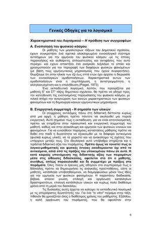 Γενικές Οδηγίες για το λογισμικό 
Χαρακτηριστικά του Λογισμικού – Η πρόθεση των συγγραφέων 
A. Ενοποίηση του φυσικού κόσμου 
Οι μαθητές των μεγαλύτερων τάξεων του Δημοτικού σχολείου, 
έχουν συγκροτήσει ένα σχετικά ολοκληρωμένο εννοιολογικό σύστημα 
αντιλήψεων για την ερμηνεία του φυσικού κόσμου -με τις όποιες 
παρανοήσεις και αυθαίρετες απλουστεύσεις και αντιφάσεις που αυτό 
περιέχει- και έχουν αποκτήσει ένα αναγκαίο λεξιλόγιο το οποίο και 
χρησιμοποιούν για την περιγραφή των διαφόρων φυσικών φαινομένων 
(με βάση τους ερμηνευτικούς μηχανισμούς που έχουν συγκροτήσει). 
Θυμίζουμε ότι στην ηλικία των έξι έως επτά ετών έχει αρχίσει η διεργασία 
των εννοιολογικών ομαδοποιήσεων. Χαρακτηριστικά αυτών των 
ομαδοποιήσεων είναι η συμπλήρωση, η αντιστρεψιμότητα, η 
αλληλοσυσχέτιση και η επαλήθευση (Piaget, 1973). 
Ένα εκπαιδευτικό λογισμικό, λοιπόν, που προορίζεται για 
μαθητές E' και ΣT' τάξης δημοτικού σχολείου, θα πρέπει να οδηγεί προς 
την κατεύθυνση της ενοποιημένης παρουσίασης του φυσικού κόσμου, με 
τελικό στόχο την αναγνώριση των κοινών χαρακτηριστικών των φυσικών 
φαινομένων και τη δημιουργία κοινών ερμηνευτικών μηχανισμών. 
B. Ενεργητική συμμετοχή - Η σημασία των υλικών 
Οι σύγχρονες αντιλήψεις πάνω στη διδακτική διέπονται κυρίως 
από μια αρχή: η μάθηση πρέπει πάντοτε να ακολουθεί μια πορεία 
ενεργητική. Αυτό σημαίνει πως η εκπαίδευση, για να είναι αποτελεσματική, 
πρέπει να στηρίζεται στην προσωπική και ενεργητική συμμετοχή του 
μαθητή, καθώς και στην ανακάλυψη και ερμηνεία των φυσικών εννοιών και 
φαινομένων. Για να ευνοηθούν παρόμοιες καταστάσεις μάθησης πρέπει να 
δοθεί στο παιδί η δυνατότητα να εξοικειωθεί με τα διάφορα αντικείμενα 
(φυσικά κυρίως υλικά), να τα χειριστεί και να ανακαλύψει τις σχέσεις που 
υπάρχουν μεταξύ τους. Στο ιδεολογικό αυτό υπόβαθρο στηρίζεται και η 
τεράστια διδακτική αξία του πειράματος. Πρέπει όμως να τονιστεί πως οι 
λογικο-μαθηματικές και φυσικές έννοιες οικοδομούνται όχι από τα 
αντικείμενα, αλλά από τις πράξεις του υποκειμένου πάνω σε αυτά. Η 
κατά καιρούς υπονόμευση της διδακτικής αξίας των πειραμάτων 
μέσα στις αίθουσες διδασκαλίας, οφείλεται στο ότι ο μαθητής, 
συνήθως, απλώς παρακολουθεί και δε συμμετέχει με πράξεις στα 
πειράματα. Όλες πλέον οι έρευνες μάς οδηγούν στο συμπέρασμα πως ο 
δάσκαλος πρέπει να δημιουργήσει τις αναγκαίες προϋποθέσεις, ώστε οι 
μαθητές, κατάλληλα υποβοηθούμενοι, να διαμορφώνουν μόνοι τους ιδέες 
για την ερμηνεία των φυσικών φαινομένων. Η παραπάνω διαδικασία, 
βέβαια, απαιτεί γνώση, επιλογή και οργάνωση κατάλληλων 
δραστηριοτήτων, επιλογή κατάλληλων υλικών και κυρίως πολύ διαθέσιμο 
χρόνο από τη μεριά του δασκάλου. 
Τις δυσκολίες αυτές έρχεται να καλύψει το εκπαιδευτικό λογισμικό 
με τις απεριόριστες δυνατότητές του. Για ένα "in vitro" πείραμα στην τάξη, 
πιθανόν θα χρειαζόταν όλος ο διαθέσιμος χρόνος του μαθήματος. Εξάλλου, 
η καλή οργάνωση του πειράματος, που θα οφειλόταν στην 
6 
 