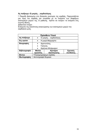 Ας παίξουμε -Ο μικρός …καρδιολόγος 
 Παιχνίδι βασισμένο στη δύσκολη ανατομία της καρδιάς. Παρουσιάζεται 
μια τομή του καρδιάς και πινακίδια με τα ονόματα των διαφόρων 
ανατομικών μερών της. Ο μαθητής πρέπει να «σύρει» τα ονόματα στις 
σωστές θέσεις. 
Διδακτικοί στόχοι: 
Eνίσχυση της ικανότητας αναγνώρισης των ανατομικών μερών του 
καρδιακού μυός 
Πρόσθετο Υλικό 
Ας παίξουμε · Ο μικρός… καρδιολόγος 
Εις υγείαν · Η μικρή Μαργαρίτα 
Βιογραφίες · Αριστοτέλης 
· Γαληνός 
· Κρίστιαν Μπάρναρντ 
Βιβλιογραφία Φύλλα 
εργασίας 
Κριτήρια 
αξιολόγησης 
Σχετικές 
συνδέσεις 
Βίντεο Υπερηχογράφημα καρδιάς 
Φωτογραφίες Ακτινογραφία θώρακα 
33 
 