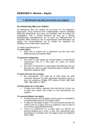 ΚΕΦΑΛΑΙΟ 2– Φυσική – Χημεία 
1. Κατάσταση της ύλης και κίνηση των μορίων 
Οι εναλλακτικές ιδέες των παιδιών 
Οι εναλλακτικές ιδέες των παιδιών για τις έννοιες του 1ου κεφαλαίου, 
δημιουργούν, όπως προκύπτει από τη βιβλιογραφία, τεράστιο πρόβλημα 
διδακτικής προσέγγισης. Αυτό όμως που κυριαρχεί, κατά την άποψη των 
συγγραφέων, είναι η στατική θεώρηση της ύλης και η έλλειψη 
μικροσκοπικής αναπαράστασης για τη δομή της (Μαρινόπουλος & 
Σταυρίδου 2002). Ελπίζουμε πως οι μικροσκοπικές αναπαραστάσεις των 
μορίων που κατασκευάστηκαν για τις σελίδες του κεφαλαίου, θα 
βοηθήσουν στο να βελτιωθεί η κατάσταση. 
Τα παιδιά συχνά θεωρούν ότι: 
Tο «άυλο αέριο» 
· Αέρια είναι τα σώματα που η κατάστασή τους δεν είναι υλική 
(Μαρινόπουλος & Σταυρίδου 2002). 
Tο υγρό είναι ελαφρύτερο 
· Ένα υλικό σε υγρή μορφή έχει λιγότερο βάρος (ή περιστασιακά 
περισσότερο) από ότι η ίδια μάζα του υλικού σε στερεή 
κατάσταση. 
· Ένα υλικό που βρίσκεται σε υγρή μορφή είναι βαρύτερο από την 
ίδια μάζα του υλικού σε αέρια κατάσταση (Stavy & Stachel 1984, 
Osborne & Cosgrove 1983). 
Tο αέριο είναι κάτι σαν τη σκέψη 
· Δεν αναγνωρίζουν στον αέρα και τα άλλα αέρια μια υλική 
υπόσταση. Θεωρούν ότι έχουν χαρακτήρα προσωρινό, όμοιο με 
αυτό των «σκέψεων» (Piaget 1973, Brook & Driver 1989, Séré 
1985, 1986, Mas κ.ά.,1987). 
O καλός αέρας και το κακό αέριο 
· Ο αέρας είναι «καλός», χρήσιμος στην αναπνοή και τη ζωή, ενώ 
το αέριο είναι «κακό» γιατί μπορεί να είναι δηλητηριώδες και 
εύφλεκτο. 
Tο «αρνητικό βάρος» του αερίου 
· Ο αέρας έχει όγκο αλλά όχι βάρος και δεν μπορεί να μεταφερθεί ή 
να ζυγιστεί (Μαρινόπουλος & Σταυρίδου 2002). 
· Το αέριο δεν έχει βάρος ή μάζα. H πιο κοινή σχετική εμπειρία των 
παιδιών είναι ότι τα αέρια τείνουν να ανεβαίνουν προς τα πάνω ή 
να επιπλέουν (Leboutet-Barrell 1976). 
· Τείνουν να προβλέπουν ότι τα αέρια έχουν την ιδιότητα του 
αρνητικού βάρους και γι’ αυτόν το λόγο, όσο περισσότερο αέριο 
προστίθεται σε ένα δοχείο τόσο πιο ελαφρύ γίνεται αυτό (Brook & 
Driver 1989). 
34 
 