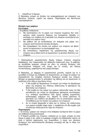 · παιχνίδι με το άρωμα 
Ο δάσκαλος μπορεί να ζητήσει την ανακεφαλαίωση και σύγκριση των 
ιδιοτήτων στερεών, υγρών και αερίων. Παρατήρηση και διατύπωση 
συμπερασμάτων. 
Κίνηση των μορίων 
Στα στερεά 
Oι μαθητές επιδιώκεται: 
· Να κατανοήσουν ότι τα μόρια των στερεών σωμάτων δεν είναι 
ακίνητα, αλλά κινούνται διαρκώς (να ξεπεραστεί, δηλαδή, η 
αντίληψη των παιδιών ότι η ακινησία των στερεών συνεπάγεται και 
ακινησία των μορίων τους). 
· Να μάθουν και να κατανοήσουν ότι ανάμεσα στα μόρια των 
στερεών αναπτύσσονται ελκτικές δυνάμεις. 
· Να περιγράφουν την κίνηση των μορίων των στερεών και βάσει 
αυτού να ερμηνεύουν τη συμπεριφορά τους. 
· Να αποκτήσουν παράσταση της μικροσκοπικής δομής των 
στερεών και με βάση αυτή να ερμηνεύουν τις φυσικές ιδιότητες των 
στερεών 
 Προσομοίωση μικροσκοπικής δομής ατόμων στερεού σώματος 
(άνθρακας), που παρουσιάζει την αδιάκοπη ταλάντωσή τους. Ο μαθητής, 
με κατάλληλο χειρισμό, μπορεί να «δει» τις ελκτικές δυνάμεις που 
αναπτύσσονται ανάμεσα στα άτομα και οι οποίες, για λόγους 
οπτικοποίησης, εμφανίζονται σαν μικρά ελατήρια. 
Ο δάσκαλος, με αφορμή το μικροσκοπικό μοντέλο, συζητά για το τι 
εμποδίζει τα άτομα του άνθρακα να σκορπιστούν, με στόχο να εισάγει την 
αναγκαιότητα της ύπαρξης ελκτικών δυνάμεων μεταξύ των ατόμων. 
Μπορεί να χρησιμοποιήσει το animation της οθόνης και να προεκτείνει τη 
συζήτηση στην τάξη με ερωτήσεις όπως: 
· Τι θα συμβεί αν θερμάνουμε το στερεό; (με στόχο να εξηγήσουμε 
μέσω της αύξησης του πλάτους ταλάντωσης το φαινόμενο της 
διαστολής των στερεών). 
· Τι θα συμβεί αν ένα τμήμα των μορίων ταλαντωθεί προς την ίδια 
κατεύθυνση; (με στόχο να εξηγήσουμε φαινόμενα συντονισμού, 
π.χ. σπάσιμο κρυστάλλων από ήχους υψηλής συχνότητας, 
καταστροφές γεφυρών κτλ., θέματα τα οποία εξάπτουν τη 
φαντασία των παιδιών και βοηθούν στο να αποκτήσουν μόνιμες 
πεποιθήσεις για την κίνηση των μορίων των στερεών). 
· Αν το στερεό θερμανθεί κι άλλο και το πλάτος της ταλάντωσης 
των μορίων αυξηθεί πάρα πολύ, τι προβλέπετε ότι θα συμβεί; (για 
να κάνουμε εισαγωγή στην τήξη του στερεού). 
Παρατήρηση: 
1. Οι έννοιες «μόριο» και «άτομο» στον άνθρακα ταυτίζονται διότι το μόριο 
του άνθρακα είναι μονοατομικό. 
2. Η δομική μονάδα των στερεών, ανάλογα με το υλικό, μπορεί να είναι 
άτομο ή μόριο ή ιόν, αλλά το κυρίαρχο στοιχείο στη διδασκαλία πρέπει να 
είναι ο τρόπος οργάνωσης των σωματιδίων, η ισχύς των ελκτικών 
δυνάμεων που αναπτύσσονται (δυνάμεις συνοχής) και όχι το είδος των 
σωματιδίων. 
36 
 