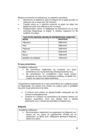 Μπορεί να επεκτείνει τη συζήτηση με τις παρακάτω ερωτήσεις: 
· Φανταστείτε ότι βρίσκεστε μέσα στο δοχείο και το μόρια χτυπάνε το 
πρόσωπο και το σώμα σας. Θα πονέσετε; 
· Γνωρίζει κανείς με τι ταχύτητα κινούνται τα μόρια του αέρα που 
βρίσκονται μέσα στην αίθουσα αυτήν τη στιγμή; 
· Σταθεροποιήστε κάπου το διάφραγμα και φανταστείτε ότι με έναν 
αναπτήρα θερμαίνουμε το δοχείο. Τι αλλαγές περιμένετε ότι θα 
συμβούν στα μόρια; 
ΤΑΧΥΤΗΤΕΣ ΜΟΡΙΩΝ ΑΕΡΙΩΝ ΣΕ ΘΕΡΜΟΚΡΑΣΙΑ ΔΩΜΑΤΙΟΥ 
ΑΕΡΙΟ ΤΑΧΥΤΗΤΑ 
Υδρογόνο 6800 km/h 
Ήλιο 4800 km/h 
Υδρατμοί 2300 km/h 
Νέον 2200 km/h 
Άζωτο 1800 km/h 
Διοξείδιο του άνθρακα 1500 km/h 
Οι τρεις καταστάσεις 
Οι μαθητές επιδιώκεται: 
· Να αποκτήσουν παράσταση της συνέχειας των τριών 
καταστάσεων και της δυνατότητας αλληλομετατροπής τους. 
· Να κατανοήσουν ότι οποιοδήποτε υλικό σώμα μπορεί 
θεωρητικά και κάτω από κατάλληλες συνθήκες να βρεθεί στη 
στερεή, την υγρή ή την αέρια κατάσταση. 
 Εμφανίζονται παραστατικά και οι τρεις καταστάσεις και ο μαθητής μπορεί 
να παρατηρήσει την αλλαγή στην κίνηση των μορίων κατά τη μετάβασή 
τους από τη μία κατάσταση στην άλλη. 
· Η ενότητα αυτή μπορεί να χρησιμοποιηθεί εισαγωγικά για την 
ενότητα ή ανακεφαλαιωτικά. 
· Τονίζεται ότι η αλλαγή των καταστάσεων δε σημαίνει αλλαγή των 
δομικών σωματιδίων. Αυτό που αλλάζει είναι ο τρόπος 
οργάνωσής τους, η κίνηση και κατά βάση η ενέργειά τους. 
Διάχυση 
Οι μαθητές επιδιώκεται: 
· Να αποκτήσουν παράσταση του μηχανισμού της διάχυσης των 
αερίων και των υγρών σε μικροσκοπικό επίπεδο και να 
ερμηνεύουν, με βάση αυτό, καθημερινά φαινόμενα διάχυσης 
αερίων και υγρών. 
38 
 