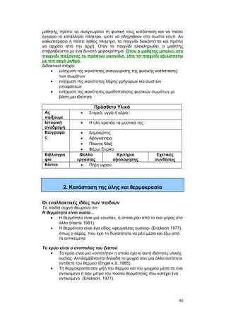 μαθητής πρέπει να αναγνωρίσει τη φυσική τους κατάσταση και να πιέσει 
έγκαιρα το κατάλληλο πλήκτρο, ώστε να οδηγηθούν στο σωστό κουτί. Αν 
καθυστερήσει ή πιέσει λάθος πλήκτρο, το παιχνίδι διακόπτεται και πρέπει 
να αρχίσει από την αρχή. Όταν το παιχνίδι ολοκληρωθεί, ο μαθητής 
επιβραβεύεται με ένα δυνατό χειροκρότημα. Όταν ο μαθητής μπαίνει στο 
παιχνίδι πιέζοντας το πράσινο εικονίδιο, τότε το παιχνίδι εξελίσσεται 
με πιο αργό ρυθμό. 
Διδακτικοί στόχοι: 
· ενίσχυση της ικανότητας αναγνώρισης της φυσικής κατάστασης 
των σωμάτων 
· ενίσχυση της ικανότητας λήψης γρήγορων και σωστών 
αποφάσεων 
· ενίσχυση της ικανότητας ομαδοποίησης φυσικών σωμάτων με 
βάση μια ιδιότητα 
Πρόσθετο Υλικό 
Ας 
παίξουμε 
· Στερεό, υγρό ή αέριο ; 
Ιστορική 
αναδρομή 
· Η ύλη κρατάει τα μυστικά της 
Βιογραφίε 
ς 
· Δημόκριτος 
· Αβογκάντρο 
· Πλανγκ Μαξ 
· Φέρμι Ενρίκο 
Βιβλιογρα 
φία 
Φύλλα 
εργασίας 
Κριτήρια 
αξιολόγησης 
Σχετικές 
συνδέσεις 
Βίντεο · Πήξη υγρού 
2. Κατάσταση της ύλης και θερμοκρασία 
Οι εναλλακτικές ιδέες των παιδιών 
Τα παιδιά συχνά θεωρούν ότι: 
Η θερμότητα είναι ουσία… 
· Η θερμότητα είναι μια «ουσία», η οποία ρέει από το ένα μέρος στο 
άλλο (Harris 1981). 
· Η θερμότητα είναι ένα είδος «φευγαλέας ουσίας» (Erickson 1977), 
όπως ο αέρας, που έχει τη δυνατότητα να ρέει μέσα και έξω από 
τα αντικείμενα. 
Το κρύο είναι ο αντίπαλος του ζεστού 
· Το κρύο είναι μια «οντότητα» η οποία έχει κι αυτή ιδιότητες υλικής 
ουσίας. Αντιλαμβάνονται δηλαδή το ψυχρό σαν μια άλλη οντότητα 
αντίθετη του θερμού (Engel κ.ά.,1985). 
· Τη θερμοκρασία σαν μίξη του θερμού και του ψυχρού μέσα σε ένα 
αντικείμενο ή σαν μέτρο του ποσού θερμότητας που κατέχει ένα 
αντικείμενο (Erickson, 1977). 
40 
 