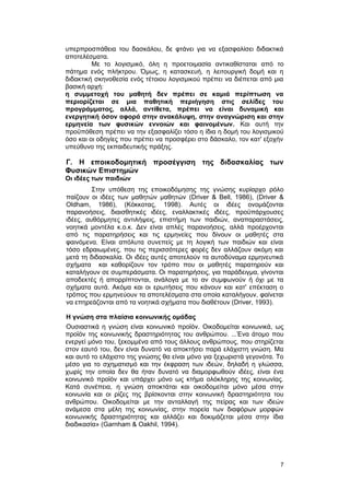 υπερπροσπάθεια του δασκάλου, δε φτάνει για να εξασφαλίσει διδακτικά 
αποτελέσματα. 
Με το λογισμικό, όλη η προετοιμασία αντικαθίσταται από το 
πάτημα ενός πλήκτρου. Όμως, η κατασκευή, η λειτουργική δομή και η 
διδακτική σκηνοθεσία ενός τέτοιου λογισμικού πρέπει να διέπεται από μια 
βασική αρχή: 
η συμμετοχή του μαθητή δεν πρέπει σε καμιά περίπτωση να 
περιορίζεται σε μια παθητική περιήγηση στις σελίδες του 
προγράμματος, αλλά, αντίθετα, πρέπει να είναι δυναμική και 
ενεργητική όσον αφορά στην ανακάλυψη, στην αναγνώριση και στην 
ερμηνεία των φυσικών εννοιών και φαινομένων. Και αυτή την 
προϋπόθεση πρέπει να την εξασφαλίζει τόσο η ίδια η δομή του λογισμικού 
όσο και οι οδηγίες που πρέπει να προσφέρει στο δάσκαλο, τον κατ' εξοχήν 
υπεύθυνο της εκπαιδευτικής πράξης. 
Γ. Η εποικοδομητική προσέγγιση της διδασκαλίας των 
Φυσικών Επιστημών 
Οι ιδέες των παιδιών 
Στην υπόθεση της εποικοδόμησης της γνώσης κυρίαρχο ρόλο 
παίζουν οι ιδέες των μαθητών μαθητών (Driver & Bell, 1986), (Driver & 
Oldham, 1986), (Κόκκοτας, 1998). Αυτές οι ιδέες ονομάζονται 
παρανοήσεις, διαισθητικές ιδέες, εναλλακτικές ιδέες, προϋπάρχουσες 
ιδέες, αυθόρμητες αντιλήψεις, επιστήμη των παιδιών, αναπαραστάσεις, 
νοητικά μοντέλα κ.ο.κ. Δεν είναι απλές παρανοήσεις, αλλά προέρχονται 
από τις παρατηρήσεις και τις ερμηνείες που δίνουν οι μαθητές στα 
φαινόμενα. Είναι απόλυτα συνεπείς με τη λογική των παιδιών και είναι 
τόσο εδραιωμένες, που τις περισσότερες φορές δεν αλλάζουν ακόμη και 
μετά τη διδασκαλία. Οι ιδέες αυτές αποτελούν τα αυτοδύναμα ερμηνευτικά 
σχήματα και καθορίζουν τον τρόπο που οι μαθητές παρατηρούν και 
καταλήγουν σε συμπεράσματα. Οι παρατηρήσεις, για παράδειγμα, γίνονται 
αποδεκτές ή απορρίπτονται, ανάλογα με το αν συμφωνούν ή όχι με τα 
σχήματα αυτά. Ακόμα και οι ερωτήσεις που κάνουν και κατ' επέκταση ο 
τρόπος που ερμηνεύουν τα αποτελέσματα στα οποία καταλήγουν, φαίνεται 
να επηρεάζονται από τα νοητικά σχήματα που διαθέτουν (Driver, 1993). 
Η γνώση στα πλαίσια κοινωνικής ομάδας 
Ουσιαστικά η γνώση είναι κοινωνικό προϊόν. Οικοδομείται κοινωνικά, ως 
προϊόν της κοινωνικής δραστηριότητας του ανθρώπου. ...Ένα άτομο που 
ενεργεί μόνο του, ξεκομμένα από τους άλλους ανθρώπους, που στηρίζεται 
στον εαυτό του, δεν είναι δυνατό να αποκτήσει παρά ελάχιστη γνώση. Μα 
και αυτό το ελάχιστο της γνώσης θα είναι μόνο για ξεχωριστά γεγονότα. Το 
μέσο για το σχηματισμό και την έκφραση των ιδεών, δηλαδή η γλώσσα, 
χωρίς την οποία δεν θα ήταν δυνατό να διαμορφωθούν ιδέες, είναι ένα 
κοινωνικό προϊόν και υπάρχει μόνο ως κτήμα ολόκληρης της κοινωνίας. 
Κατά συνέπεια, η γνώση αποκτάται και οικοδομείται μόνο μέσα στην 
κοινωνία και οι ρίζες της βρίσκονται στην κοινωνική δραστηριότητα του 
ανθρώπου. Οικοδομείται με την ανταλλαγή της πείρας και των ιδεών 
ανάμεσα στα μέλη της κοινωνίας, στην πορεία των διαφόρων μορφών 
κοινωνικής δραστηριότητας και αλλάζει και δοκιμάζεται μέσα στην ίδια 
διαδικασία» (Garnham & Oakhil, 1994). 
7 
 
