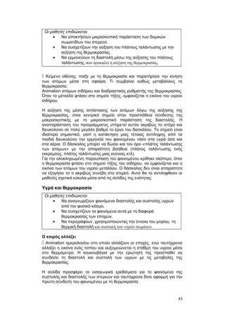 Οι μαθητές επιδιώκεται: 
· Να αποκτήσουν μικροσκοπική παράσταση των δομικών 
σωματιδίων του στερεού. 
· Να συσχετίζουν την αύξηση του πλάτους ταλάντωσης με την 
αύξηση της θερμοκρασίας. 
· Να ερμηνεύουν τη διαστολή μέσω της αύξησης του πλάτους 
ταλάντωσης, που προκαλεί η αύξηση της θερμοκρασίας. 
 Κείμενο οθόνης: παίξε με τη θερμοκρασία και παρατήρησε την κίνηση 
των ατόμων μέσα στη σφαίρα. Τι συμβαίνει καθώς μεταβάλλεις τη 
θερμοκρασία; 
Animation ατόμων σιδήρου και διαδραστικός ρυθμιστής της θερμοκρασίας. 
Όταν το μέταλλο φτάσει στο σημείο τήξης, εμφανίζεται η εικόνα του υγρού 
σιδήρου. 
H αύξηση της μέσης απόστασης των ατόμων λόγω της αύξησης της 
θερμοκρασίας, είναι κεντρικό σημείο στην προσπάθεια σύνδεσης της 
μακροσκοπικής με τη μικροσκοπική παράσταση της διαστολής. H 
αναπαράσταση του προγράμματος υπηρετεί αυτόν ακριβώς το στόχο και 
διευκολύνει σε πολύ μεγάλο βαθμό το έργο του δασκάλου. Tο σημείο είναι 
ιδιαίτερα σημαντικό, γιατί η κατάκτηση μιας τέτοιας αντίληψης από τα 
παιδιά διευκολύνει την ερμηνεία του φαινομένου τόσο στα υγρά όσο και 
στα αέρια. O δάσκαλος μπορεί να δώσει και τον όρο «πλάτος ταλάντωσης 
των ατόμων» με την απαραίτητη βοήθεια (πλάτος ταλάντωσης ενός 
εκκρεμούς, πλάτος ταλάντωσης μιας κούνιας κτλ). 
Για την ολοκληρωμένη παρουσίαση του φαινομένου κρίθηκε σκόπιμο, όταν 
η θερμοκρασία φτάσει στο σημείο τήξης του σιδήρου, να εμφανίζεται και η 
εικόνα των ατόμων του υγρού μετάλλου. O δάσκαλος δεν είναι απαραίτητο 
να εξηγήσει το τι ακριβώς συνέβη στο στερεό. Αυτό θα το αντιληφθούν οι 
μαθητές σχετικά εύκολα μέσα από τις σελίδες της ενότητας. 
Υγρά και θερμοκρασία 
Οι μαθητές επιδιώκεται: 
· Να αναγνωρίζουν φαινόμενα διαστολής και συστολής υγρών 
από τον φυσικό κόσμο. 
· Να συσχετίζουν τα φαινόμενα αυτά με τη διαφορά 
θερμοκρασίας των εποχών. 
· Να περιγράφουν, χρησιμοποιώντας την έννοια του μορίου, τη 
θερμική διαστολή και συστολή των υγρών σωμάτων. 
Ο καιρός αλλάζει 
 Animation ημερολογίου στο οποίο αλλάζουν οι εποχές, ενώ ταυτόχρονα 
αλλάζει η εικόνα ενός τοπίου και αυξομειώνεται η στάθμη του υγρού μέσα 
στο θερμόμετρο. H κουκουβάγια με την ερώτησή της προσπαθεί να 
συνδέσει τη διαστολή και συστολή των υγρών με τις μεταβολές της 
θερμοκρασίας. 
H σελίδα προσφέρει το εισαγωγικά ερεθίσματα για το φαινόμενο της 
συστολής και διαστολής των στερεών και ταυτόχρονα δίνει αφορμή για την 
πρώτη σύνδεση του φαινομένου με τη θερμοκρασία. 
43 
 
