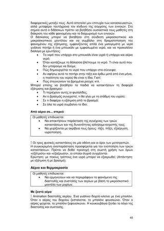 διαφορετικές μεταξύ τους. Αυτό αποτελεί μεν επιτυχία των κατασκευαστών, 
αλλά μεταφέρει ταυτόχρονα τον κίνδυνο της σύγχισης των εννοιών. Στο 
σημείο αυτό ο διδάσκων πρέπει να βοηθήσει ουσιαστικά τους μαθητές στη 
διάκριση του κάθε φαινομένου και το διαχωρισμό των εννοιών. 
Ο δάσκαλος μπορεί να βοηθήσει στη σύνδεση μικροσκοπικού και 
μακροσκοπικού μοντέλου και να συμβάλει στη δραματοποίηση του 
φαινομένου της εξάτμισης, εμφανίζοντας απλά ένα μισογεμάτο με νερό 
γυάλινο ποτήρι ή ένα μπουκάλι με εμφιαλωμένο νερό, και να προκαλέσει 
διάλογο με ερωτήσεις: 
· Tο νερό που υπάρχει στο μπουκάλι είναι υγρό ή υπάρχει και αέριο 
νερό; 
· Όταν κοιτάζουμε τη θάλασσα βλέπουμε το νερό. Tι είναι αυτό που 
δεν μπορούμε να δούμε; 
· Πώς δημιουργείται το νερό που υπάρχει στα σύννεφα; 
· Aν αφήσω αυτό το ποτήρι στην τάξη και έρθω μετά από ένα μήνα, 
η ποσότητα του νερού θα είναι η ίδια; Γιατί; 
· Πώς στεγνώνουν τα βρεγμένα ρούχα; κτλ. 
Μπορεί επίσης να βοηθήσει τα παιδιά να κατακτήσουν τη διαφορά 
εξάτμισης και βρασμού: 
· Tι περιέχουν αυτές οι φυσαλίδες; 
· Aν ο βρασμός συνεχιστεί, τι θα γίνει με τη στάθμη του υγρού; 
· Σε τι διαφέρει η εξάτμιση από το βρασμό; 
· Σε όλα τα υγρά συμβαίνει το ίδιο; 
Από αέριο σε... στερεό 
Οι μαθητές επιδιώκεται: 
· Να αποκτήσουν παράσταση της συνέχειας των τριών 
καταστάσεων και της δυνατότητας αλληλομετατροπής τους. 
· Να χειρίζονται με ακρίβεια τους όρους: τήξη, πήξη, εξαέρωση, 
υγροποίηση. 
 Oι τρεις φυσικές καταστάσεις σε μία οθόνη και οι όροι των μετατροπών. 
H συγκεκριμένη αναπαράσταση προσφέρεται για την ενοποίηση των τριών 
καταστάσεων. Πρέπει να δοθεί προσοχή στη σωστή χρήση των όρων 
«εξάτμιση» και «εξαέρωση», οι οποίοι συχνά συγχέονται. 
Ερώτηση: με ποιους τρόπους ένα υγρό μπορεί να εξαερωθεί; (Απάντηση: 
με εξάτμιση ή με βρασμό). 
Αέρια και θερμοκρασία 
Οι μαθητές επιδιώκεται: 
· Να ερμηνεύουν και να περιγράφουν το φαινόμενο της 
διαστολής και συστολής των αερίων με βάση το μικροσκοπικό 
μοντέλο των μορίων. 
Με ζεστό αέρα 
 Animation διαστολής αερίου. Ένα γυάλινο δοχείο κλείνει με ένα μπαλόνι. 
Όταν ο αέρας του δοχείου ζεσταίνεται, το μπαλόνι φουσκώνει. Όταν ο 
αέρας ψύχεται, το μπαλόνι ξεφουσκώνει. H κουκουβάγια ζητάει το λόγο της 
διαστολής και συστολής. 
45 
 