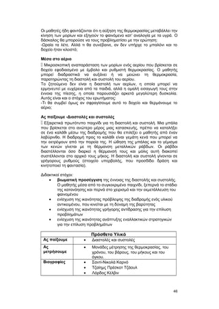 Οι μαθητές ήδη φαντάζονται ότι η αύξηση της θερμοκρασίας μεταβάλλει την 
κίνηση των μορίων και εξηγούν το φαινόμενο κατ’ αναλογία με τα υγρά. O 
δάσκαλος θα μπορούσε να τους προβληματίσει με την ερώτηση: 
-Ωραία τα λέτε. Αλλά τι θα συνέβαινε, αν δεν υπήρχε το μπαλόνι και το 
δοχείο ήταν κλειστό; 
Μέσα στο αέριο 
 Μικροσκοπική αναπαράσταση των μορίων ενός αερίου που βρίσκεται σε 
δοχείο εφοδιασμένο με έμβολο και ρυθμιστή θερμοκρασίας. O μαθητής 
μπορεί διαδραστικά να αυξάνει ή να μειώνει τη θερμοκρασία, 
παρατηρώντας τη διαστολή και συστολή του αερίου. 
Το ζητούμενο δεν είναι η διαστολή των αερίων, η οποία μπορεί να 
ερμηνευτεί με ευχέρεια από τα παιδιά, αλλά η ομαλή εισαγωγή τους στην 
έννοια της πίεσης, η οποία παρουσιάζει αρκετά μεγαλύτερη δυσκολία. 
Αυτός είναι και ο στόχος του ερωτήματος: 
-Τι θα συμβεί όμως αν σφραγίσουμε αυτό το δοχείο και θερμάνουμε το 
αέριο; 
Ας παίξουμε -Διαστολές και συστολές 
 Εξαιρετικά πρωτότυπο παιχνίδι για τη διαστολή και συστολή. Μια μπάλα 
που βρίσκεται στο ανώτερο μέρος μιας κατασκευής, πρέπει να καταλήξει 
σε ένα καλάθι μέσω της διαδρομής που θα επιλέξει ο μαθητής από έναν 
λαβύρινθο. Η διαδρομή προς το καλάθι είναι γεμάτη κενά που μπορεί να 
την εκτρέψουν από την πορεία της. H ώθηση της μπάλας και το γέμισμα 
των κενών γίνεται με τη θέρμανση μεταλλικών ράβδων. Oι ράβδοι 
διαστέλλονται όσο διαρκεί η θέρμανσή τους και μόλις αυτή διακοπεί 
συστέλλονται στο αρχικό τους μήκος. H διαστολή και συστολή γίνονται σε 
γρήγορους ρυθμούς (στοιχείο υπερβολής, που προσδίδει δράση και 
κινητοποιεί τη φαντασία). 
Διδακτικοί στόχοι: 
· βιωματική προσέγγιση της έννοιας της διαστολής και συστολής. 
O μαθητής μέσα από το συγκεκριμένο παιχνίδι, ξεπερνά το στάδιο 
της κατανόησης και περνά στο χειρισμό και την εκμετάλλευση του 
φαινομένου 
· ενίσχυση της ικανότητας πρόβλεψης της διαδρομής ενός υλικού 
αντικειμένου, που κινείται με τη δύναμη της βαρύτητας 
· ενίσχυση της ικανότητας γρήγορης αντίδρασης για την επίλυση 
προβλημάτων 
· ενίσχυση της ικανότητας ανάπτυξης εναλλακτικών στρατηγικών 
για την επίλυση προβλημάτων 
Πρόσθετο Υλικό 
Ας παίξουμε · Διαστολές και συστολές 
Ας 
μετρήσουμε 
· Μονάδες μέτρησης της θερμοκρασίας, του 
χρόνου, του βάρους, του μήκους και του 
όγκου. 
Βιογραφίες · Σαντί-Νικολά Καρνό 
· Τζαίημς Πρέσκοτ Τζάουλ 
· Λόρδος Κέλβιν 
46 
 
