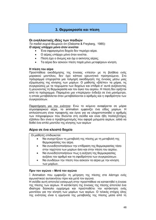 3. Θερμοκρασία και πίεση 
Οι εναλλακτικές ιδέες των παιδιών 
Tα παιδιά συχνά θεωρούν ότι (Osbome & Freyberg, 1985): 
Ο αέρας υπάρχει μόνο όταν κινείται 
· Ένα σφραγισμένο δοχείο δεν περιέχει αέρα. 
· Ο αέρας υπάρχει μόνο όταν κινείται. 
· Πίεση έχει ο άνεμος και όχι ο ακίνητος αέρας. 
· Τα αέρια δεν ασκούν πίεση παρά μόνο μεταφέρουν κίνηση. 
Η πίεση του αέρα 
Προσπάθεια οικοδόμησης της έννοιας «πίεση» με τη βοήθεια ενός 
μοριακού μοντέλου, δεν έχει κάποιο ερευνητικό προηγούμενο. Στο 
πρόγραμμα επιχειρείται μια τολμηρή οικοδόμηση της έννοιας μέσω μιας 
εξομοίωσης της κίνησης των μορίων. O μαθητής «βλέπει» τα μόρια, τις 
συγκρούσεις με τα τοιχώματα των δοχείων και επιδρά σ’ αυτά αυξάνοντας 
ή μειώνοντας τη θερμοκρασία και τον όγκο του αερίου. H πίεση δεν ορίζεται 
από το πρόγραμμα. Παραμένει μια «περίεργη» ένδειξη σε ένα μανόμετρο, 
η οποία μεταβάλλεται όταν μεταβάλλονται ο αριθμός και η σφοδρότητα των 
συγκρούσεων. 
Παρατήρηση για την ενότητα: Ενώ το κείμενο αναφέρεται σε μόρια 
ατμοσφαιρικού αέρα, το animation εμφανίζει ένα είδος μορίων. Η 
απλούστευση είναι προφανής και έγινε για να ελαχιστοποιηθεί ο αριθμός 
των πληροφοριών που δίνονται στη σελίδα και είναι ήδη πολλέςΣτόχος 
εξάλλου δεν είναι ο προβληματισμός που αφορά μείγματα αερίων, αλλά να 
δοθεί ένα απλό μοντέλο της κίνησης των αερίων 
Αέριο σε ένα κλειστό δοχείο 
Οι μαθητές επιδιώκεται: 
· Να συσχετίζουν τη μεταβολή της πίεσης με τη μεταβολή της 
θερμοκρασίας του αέρα. 
· Να συνειδητοποιήσουν την επίδραση της θερμοκρασίας τόσο 
στην ταχύτητα των μορίων όσο και στην πίεση του αερίου. 
· Να συνειδητοποιήσουν πως η αύξηση της θερμοκρασίας 
αυξάνει τον αριθμό και τη σφοδρότητα των συγκρούσεων. 
· Να συνδέουν την πίεση που ασκούν τα αέρια με την κίνηση 
των μορίων. 
Πριν τον αγώνα – Μετά τον αγώνα 
 Animation που εμφανίζει τη μέτρηση της πίεσης στα λάστιχα ενός 
αγωνιστικού αυτοκινήτου πριν και μετά τον αγώνα. 
H σελίδα αυτή αποτελεί εισαγωγή στην προσπάθεια να κατακτηθεί η έννοια 
της πίεσης των αερίων. Η κατάκτηση της έννοιας της πίεσης αποτελεί ένα 
ιδιαίτερα δύσκολο εγχείρημα και προϋποθέτει την κατάκτηση ενός 
μοντέλου για την κίνηση των μορίων των αερίων. Ο τελικός στόχος όλης 
της ενότητας είναι η ερμηνεία της μεταβολής της πίεσης μέσα από τη 
48 
 