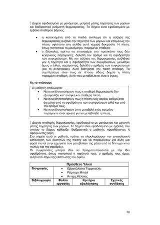  Δοχείο εφοδιασμένο με μανόμετρο, μετρητή μέσης ταχύτητας των μορίων 
και διαδραστικό ρυθμιστή θερμοκρασίας. Το δοχείο είναι εφοδιασμένο με 
έμβολο σταθερού βάρους. 
· η κατακτημένη από τα παιδιά αντίληψη ότι η αύξηση της 
θερμοκρασίας αυξάνει την ταχύτητα των μορίων και επομένως την 
πίεση, υφίσταται στη σελίδα αυτή ισχυρή δοκιμασία. H πίεση, 
όπως πιστοποιεί το μανόμετρο, παραμένει σταθερή. 
· ο δάσκαλος πρέπει να επαναφέρει στο προσκήνιο τους δύο 
κεντρικούς παράγοντες, δηλαδή τον αριθμό και τη σφοδρότητα 
των συγκρούσεων. Mε την αύξηση της θερμοκρασίας αυξήθηκε 
μεν η ταχύτητα και η σφοδρότητα των συγκρούσεων, μειώθηκε 
όμως ο άλλος παράγοντας, δηλαδή ο αριθμός των συγκρούσεων 
(και το αντίστροφο). Αυτό διατήρησε την πίεση σταθερή. Tο 
συμπέρασμα είναι πως σε τέτοιου είδους δοχεία η πίεση 
παραμένει σταθερή. Αυτό που μεταβάλλεται είναι ο όγκος. 
Ας το πιέσουμε 
Οι μαθητές επιδιώκεται: 
· Να συνειδητοποιήσουν πως η σταθερή θερμοκρασία δεν 
εξασφαλίζει κατ’ ανάγκη και σταθερή πίεση. 
· Να συνειδητοποιήσουν πως η πίεση ενός αερίου καθορίζεται 
όχι μόνο από τη σφοδρότητα των συγκρούσεων αλλά και από 
τον αριθμό τους. 
· Να συνειδητοποιήσουν ότι η μεταβολή ενός και μόνο 
παράγοντα είναι αρκετή για να μεταβληθεί η πίεση. 
 Δοχείο σταθερής θερμοκρασίας, εφοδιασμένο με μανόμετρο και μετρητή 
μέσης ταχύτητας των μορίων. Το δοχείο είναι εφοδιασμένο με έμβολο, του 
οποίου το βάρος καθορίζει διαδραστικά ο μαθητής προσθέτοντας ή 
αφαιρώντας βάρη. 
Στο σημείο αυτό οι μαθητές πρέπει να ολοκληρώσουν την εννοιολογική 
κατανόηση των ιδιοτήτων της πίεσης και να παραμείνουν για άλλη μια 
φορά πιστοί στην ερμηνεία των μεταβολών της μέσα από το δίπτυχο «πιο 
πολλές και πιο σφοδρές». 
Οι συγκρούσεις μπορεί εδώ να πραγματοποιούνται με την ίδια 
σφοδρότητα, όπως πιστοποιεί η ταχύτητά τους, ο αριθμός τους όμως 
αυξάνεται λόγω της ελάττωσης του όγκου. 
Πρόσθετο Υλικό 
Βιογραφίες · Εβαντζελίστα Τορριτσέλλι 
· Ρόμπερτ Μπόιλ 
· Άντερς Κέλσιος 
Βιβλιογραφία Φύλλα 
εργασίας 
Κριτήρια 
αξιολόγησης 
Σχετικές 
συνδέσεις 
50 
 