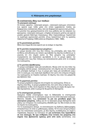 4. Ηλέκτριση στο μικρόκοσμο 
Οι εναλλακτικές ιδέες των παιδιών 
Το ηλεκτρικό κύκλωμα 
Οι έννοιες «φορτίο», «ηλεκτρικό ρεύμα», «ηλεκτρικό κύκλωμα» αποτελούν 
ένα αρκετά ευρύ πεδίο μέσα στο οποίο εμφανίζονται πολλές και 
διαφορετικές εναλλακτικές ιδέες, όσο και διαφορετικά ερμηνευτικά μοντέλα. 
Τα μοντέλα που χρησιμοποιούνται από τους μαθητές για την εξήγηση του 
φαινομένου «ηλεκτρικό κύκλωμα» υπήρξαν αντικείμενο μελέτης για αρκετά 
μεγάλο χρονικό διάστημα παγκοσμίως. Εδώ παρουσιάζουμε περιληπτικά 
τα κυριότερα ερμηνευτικά μοντέλα, όπως προκύπτουν από τις εργασίες 
Osborne & Freyberg (1985) αλλά και Shipstone (1984, 1988). 
α) Το μονοπολικό μοντέλο: 
Μόνο ένα σύρμα θα είναι αρκετό για να ανάψει το λαμπάκι. 
β) Το μοντέλο συγκρουόμενων ρευμάτων : 
Το ρεύμα ξεκινάει από τους δύο πόλους της μπαταρίας, ρέει προς δύο 
αντίθετες κατευθύνσεις και τελικά η φωτοβολία της λάμπας συνδέεται με το 
γεγονός ότι στο σημείο εκείνο τα “δύο ρεύματα της μπαταρίας” 
συγκρούονται και προκαλούν φωτοβολία ή ότι το ρεύμα αφήνει την 
μπαταρία από τους δύο πόλους και καταναλώνεται μέσα από τα στοιχεία 
του κυκλώματος. 
γ) Το μοντέλο εξασθένησης: 
Το ρεύμα κυκλοφορεί προς μία κατεύθυνση. Φεύγει από τον ένα πόλο της 
μπαταρίας κάποιο ρεύμα, «καταναλώνεται» στη λάμπα και έτσι επιστρέφει 
στη μπαταρία λιγότερο ή πως το ρεύμα ρέει προς μία κατεύθυνση γύρω 
από το κύκλωμα, ενώ σιγά-σιγά εξασθενεί έτσι ώστε στα επόμενα στοιχεία 
του κυκλώματος να πηγαίνει λιγότερο. Οι λάμπες που είναι πιο μακριά θα 
φωτοβολούν λίγο. 
δ) Το μεριστικό μοντέλο: 
Το ρεύμα μοιράζεται ανάμεσα στα στοιχεία του κυκλώματος. Όπου οι 
λάμπες είναι ίδιες, το ρεύμα μοιράζεται ίσα, έτσι ώστε όλες οι λάμπες να 
φωτοβολούν το ίδιο. Αυτό σημαίνει ότι ίδιες λάμπες σε σειρά, θα έχουν την 
ίδια λαμπρότητα, αλλά το ρεύμα δε θεωρείται ότι διατηρείται. 
ε) Το επιστημονικό μοντέλο: 
Ορισμένα παιδιά υποστηρίζουν πριν τη διδασκαλία το επιστημονικά 
αποδεκτό μοντέλο για το ηλεκτρικό ρεύμα σε ένα απλό ηλεκτρικό κύκλωμα. 
Φαίνεται, δηλαδή, πως κατανοούν τη μία και μοναδική φορά του 
ηλεκτρικού ρεύματος, καθώς και ότι το ηλεκτρικό ρεύμα διατηρείται κατά 
μήκος των στοιχείων του κυκλώματος (δηλαδή έχει την ίδια ένταση σε όλα 
τα σημεία του κυκλώματος. 
Για το συγκεκριμένο ζήτημα, τα αποτελέσματα της διεθνούς βιβλιογραφίας 
αποκαλύπτουν ότι όταν οι μαθητές/ριες ηλικίας 10-12 ετών αντιμετωπίζουν 
λίγο πιο πολύπλοκα κυκλώματα, με δύο λάμπες συνδεδεμένες σε σειρά ή 
παράλληλα, δείχνουν να πιστεύουν ότι μια αντίσταση που προστίθεται 
σε ένα κύκλωμα, θα έχει επίδραση στην ένταση του ρεύματος στα 
σημεία που βρίσκονται αμέσως μετά από αυτή (αντίσταση), ενώ 
51 
 
