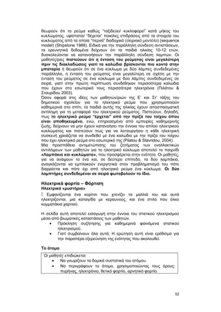 θεωρούν ότι το ρεύμα καθώς “ταξιδεύει/ κυκλοφορεί” κατά μήκος του 
κυκλώματος, υφίσταται/ “δέχεται” ποικίλες επιδράσεις από τα στοιχεία του 
κυκλώματος από τα οποία “περνά” διαδοχικά (σειριακό μοντέλο) (sequence 
model) (Shipstone 1988). Ειδικά για την παράλληλη σύνδεση αντιστάσεων, 
τα ερευνητικά δεδομένα δείχνουν ότι τα παιδιά ηλικίας 10-12 ετών, 
δυσκολεύονται να κατανοήσουν την παράλληλη σύνδεση λαμπών. Οι 
μαθητές/ριες πιστεύουν ότι η ένταση του ρεύματος είναι μεγαλύτερη 
πριν τις διακλαδώσεις γιατί τα καλώδια βρίσκονται πιο κοντά στην 
μπαταρία ή θεωρούν ότι σε ένα κύκλωμα με δύο λάμπες συνδεδεμένες 
παράλληλα, η ένταση του ρεύματος είναι μεγαλύτερη σε σχέση με την 
ένταση του ρεύματος σε ένα κύκλωμα με δύο λάμπες συνδεδεμένες σε 
σειρά, γιατί στην πρώτη περίπτωση συνδέθηκαν περισσότερα καλώδια 
που έχουν στο εσωτερικό τους περισσότερα ηλεκτρόνια (Πιλάτου & 
Σταυρίδου 2003). 
Όσον αφορά στις ιδέες των μαθητών/ριών της Ε’ και Στ’ τάξης του 
δημοτικού σχολείου για το ηλεκτρικό ρεύμα που χρησιμοποιούν 
καθημερινά στο σπίτι, τα παιδιά αυτής της ηλικίας έχουν αποσπασματική 
αντίληψη για τη μεταφορά του ηλεκτρικού ρεύματος. Πιστεύουν, δηλαδή, 
πως το ηλεκτρικό ρεύμα “έρχεται” από την πρίζα του τοίχου όπου 
είναι αποθηκευμένο, ενώ, επηρεασμένα από εμπειρίες καθημερινής 
ζωής, δείχνουν να μην έχουν κατανοήσει την έννοια του απλού ηλεκτρικού 
κυκλώματος και πιστεύουν πως για να λειτουργήσει η κάθε ηλεκτρική 
συσκευή χρειάζεται να συνδεθεί με ένα καλώδιο με την πρίζα του τοίχου 
που έχει ηλεκτρικό ρεύμα στο εσωτερικό της (Pilatou & Stavridou, 2004). 
Μια προσπάθεια αντιμετώπισης του ζητήματος των εναλλακτικών 
αντιλήψεων των μαθητών για το ηλεκτρικό κύκλωμα αποτελεί το παιχνίδι 
«Λαμπάκια και κυκλώματα», που προσφέρεται στην ενότητα. Οι μαθητές, 
για να ανάψουν το ένα και, σε δεύτερο επίπεδο, τα δύο λαμπάκια, 
αναγκάζονται να εμπλακούν ενεργητικά στον προβληματισμό του πότε 
διαρρέεται και πότε όχι από ηλεκτρικό ρεύμα ένα κύκλωμα. Οι δύο 
λαμπτήρες συνδεδεμένοι σε σειρά φωτοβολούν το ίδιο. 
Ηλεκτρικά φορτία – Φόρτιση 
Ηλεκτρικά «μυστήρια» 
 Εμφανίζονται ένα κορίτσι που χτενίζει τα μαλλιά του και αυτά 
ηλεκτρίζονται, μια καταιγίδα με κεραυνούς, και ένα στιλό που έλκει 
κομματάκια χαρτιού. 
Η σελίδα αυτή αποτελεί εισαγωγή στην έννοια του στατικού ηλεκτρισμού 
μέσα από βιωματικές καταστάσεις των μαθητών. 
· Πρόκληση συζήτησης για καθημερινά φαινόμενα στατικού 
ηλεκτρισμού. 
· Γιατί συμβαίνουν όλα αυτά; Η ερώτηση αυτή είναι ερέθισμα για 
την παραπέρα εξερεύνηση της ενότητας που ακολουθεί. 
Το άτομο 
Οι μαθητές επιδιώκεται: 
· Να γνωρίζουν τα δομικά συστατικά του ατόμου. 
· Να περιγράφουν το άτομο, χρησιμοποιώντας τους όρους: 
πυρήνας, ηλεκτρόνιο, θετικό φορτίο, αρνητικό φορτίο. 
52 
 