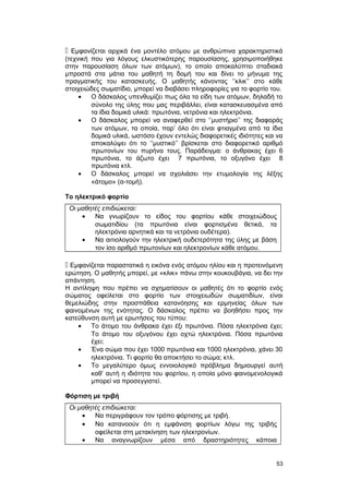  Εμφανίζεται αρχικά ένα μοντέλο ατόμου με ανθρώπινα χαρακτηριστικά 
(τεχνική που για λόγους ελκυστικότερης παρουσίασης, χρησιμοποιήθηκε 
στην παρουσίαση όλων των ατόμων), το οποίο αποκαλύπτει σταδιακά 
μπροστά στα μάτια του μαθητή τη δομή του και δίνει το μήνυμα της 
πραγματικής του κατασκευής. Ο μαθητής κάνοντας ‘’κλικ’’ στο κάθε 
στοιχειώδες σωματίδιο, μπορεί να διαβάσει πληροφορίες για το φορτίο του. 
· Ο δάσκαλος υπενθυμίζει πως όλα τα είδη των ατόμων, δηλαδή το 
σύνολο της ύλης που μας περιβάλλει, είναι κατασκευασμένα από 
τα ίδια δομικά υλικά: πρωτόνια, νετρόνια και ηλεκτρόνια. 
· Ο δάσκαλος μπορεί να αναφερθεί στο ‘’μυστήριο’’ της διαφοράς 
των ατόμων, τα οποία, παρ’ όλο ότι είναι φτιαγμένα από τα ίδια 
δομικά υλικά, ωστόσο έχουν εντελώς διαφορετικές ιδιότητες και να 
αποκαλύψει ότι το ‘’μυστικό’’ βρίσκεται στο διαφορετικό αριθμό 
πρωτονίων του πυρήνα τους. Παράδειγμα: ο άνθρακας έχει 6 
πρωτόνια, το άζωτο έχει 7 πρωτόνια, το οξυγόνο έχει 8 
πρωτόνια κτλ. 
· Ο δάσκαλος μπορεί να σχολιάσει την ετυμολογία της λέξης 
«άτομο» (α-τομή). 
Το ηλεκτρικό φορτίο 
Οι μαθητές επιδιώκεται: 
· Να γνωρίζουν το είδος του φορτίου κάθε στοιχειώδους 
σωματιδίου (τα πρωτόνια είναι φορτισμένα θετικά, τα 
ηλεκτρόνια αρνητικά και τα νετρόνια ουδέτερα). 
· Να αιτιολογούν την ηλεκτρική ουδετερότητα της ύλης με βάση 
τον ίσο αριθμό πρωτονίων και ηλεκτρονίων κάθε ατόμου. 
 Εμφανίζεται παραστατικά η εικόνα ενός ατόμου ηλίου και η προτεινόμενη 
ερώτηση. Ο μαθητής μπορεί, με «κλικ» πάνω στην κουκουβάγια, να δει την 
απάντηση. 
Η αντίληψη που πρέπει να σχηματίσουν οι μαθητές ότι το φορτίο ενός 
σώματος οφείλεται στο φορτίο των στοιχειωδών σωματιδίων, είναι 
θεμελιώδης στην προσπάθεια κατανόησης και ερμηνείας όλων των 
φαινομένων της ενότητας. Ο δάσκαλος πρέπει να βοηθήσει προς την 
κατεύθυνση αυτή με ερωτήσεις του τύπου: 
· Το άτομο του άνθρακα έχει έξι πρωτόνια. Πόσα ηλεκτρόνια έχει; 
Το άτομο του οξυγόνου έχει οχτώ ηλεκτρόνια. Πόσα πρωτόνια 
έχει; 
· Ένα σώμα που έχει 1000 πρωτόνια και 1000 ηλεκτρόνια, χάνει 30 
ηλεκτρόνια. Τι φορτίο θα αποκτήσει το σώμα; κτλ. 
· Το μεγαλύτερο όμως εννοιολογικό πρόβλημα δημιουργεί αυτή 
καθ’ αυτή η ιδιότητα του φορτίου, η οποία μόνο φαινομενολογικά 
μπορεί να προσεγγιστεί. 
Φόρτιση με τριβή 
Οι μαθητές επιδιώκεται: 
· Να περιγράφουν τον τρόπο φόρτισης με τριβή. 
· Να κατανοούν ότι η εμφάνιση φορτίων λόγω της τριβής 
οφείλεται στη μετακίνηση των ηλεκτρονίων. 
· Να αναγνωρίζουν μέσα από δραστηριότητες κάποια 
53 
 