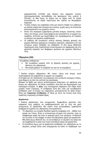 μακροσκοπικό επίπεδο (για λόγους που αφορούν έννοιες 
ηλεκτρομαγνητικής ακτινοβολίας και φαινόμενα που μελετά η 
Οπτική), τα ίδια όμως τα άτομα και τα μόρια από τα οποία 
αποτελούνται, σε καμιά περίπτωση δεν πρέπει να θεωρηθούν 
έγχρωμα. 
· Γενικός στόχος του κεφαλαίου είναι μια πρώτη επαφή των μαθητών 
με κάποια σημαντικά στοιχεία και ενώσεις, χωρίς όμως να απαιτείται 
απομνημόνευση των χημικών τύπων. 
· Όπου στο λογισμικό εμφανίζεται μοντέλο ατόμου, κάνοντας «κλικ» 
πάνω στο άτομο, αυτό περιστρέφεται και αποκαλύπτει το χημικό του 
σύμβολο. Αποτελεί μια προσπάθεια του προγράμματος να περάσει 
το μήνυμα του χημικού συμβολισμού. 
· Οι μαθητές θα γνωρίσουν απλώς κάποιες βασικές φυσικές και 
χημικές ιδιότητες ορισμένων στοιχείων (οξυγόνο, υδρογόνο κ.ά.) και 
ενώσεων (νερό, διοξείδιο του άνθρακα). Η όλη όμως διδακτική 
προσέγγιση είναι περισσότερο επικεντρωμένη σε εφαρμογές και στη 
χρηστική σημασία των διαφόρων φυσικών και χημικών ιδιοτήτων 
τους. 
Υδρογόνο (H2) 
Οι μαθητές επιδιώκεται: 
· Να γνωρίζουν μερικές από τις βασικές φυσικές και χημικές 
ιδιότητες του υδρογόνου. 
· Να αναγνωρίζουν το σύμβολό του και να το ονομάζουν. 
 Εικόνα ατόμου υδρογόνου. Με «κλικ» πάνω στο άτομο, αυτό 
περιστρέφεται και εμφανίζεται το χημικό του σύμβολο. 
Η απορία για την προέλευση της ενέργειας που εκπέμπει συνεχώς ο ήλιος, 
είναι διάχυτη σε όλη την ενότητα της οικολογίας. 
Μπορεί να δοθεί μια πρώτη απλοποιημένη απάντηση: ότι οφείλεται στα 
άτομα του υδρογόνου τα οποία «κολλάνε» ανά δύο και δημιουργούν ένα 
καινούργιο στοιχείο, το ήλιο, ενώ ταυτόχρονα παράγουν ένα πάρα πολύ 
μεγάλο ποσό ενέργειας. Η αντίδραση αυτή δεν είναι μια συνηθισμένη 
αντίδραση γιατί τα άτομα του υδρογόνου μετατρέπονται σε άλλα άτομα. 
Είναι μια πυρηνική αντίδραση. Ο ήλιος με αυτή την έννοια είναι ένας 
τεράστιος πυρηνικός αντιδραστήρας. 
Αερόστατο 
 Εικόνα αερόστατου που ανυψώνεται. Εμφανίζεται ερώτηση που 
παρακινεί τους μαθητές να προβληματιστούν για το πώς και γιατί 
ανυψώνεται το αερόστατο. Με «κλικ» στην κουκουβάγια, εμφανίζεται 
αναφορά στη χρήση του υδρογόνου στα αερόστατα. 
· Το υδρογόνο ως στοιχείο διεκδικεί αρκετές αναφορές στο… βιβλίο των 
ρεκόρ του Γκίνες. Είναι το απλούστερο στοιχείο στο σύμπαν, είναι το 
ελαφρύτερο αέριο και είναι το καύσιμο όλων των αστέρων. Η ιδιότητά 
του να είναι το πιο ελαφρύ το κάνει ένα θαυμάσιο αέριο για αερόστατα. 
Μια άλλη όμως ιδιότητά του, το να αντιδρά με το οξυγόνο του αέρα και 
να αναφλέγεται το κάνει ένα πολύ επικίνδυνο αέριο για αερόστατα. 
· Η επικίνδυνη όμως για τα αερόστατα αντίδραση του υδρογόνου με το 
οξυγόνο, μπορεί (όταν γίνει ελεγχόμενα) να λύσει το πρόβλημα των 
60 
 