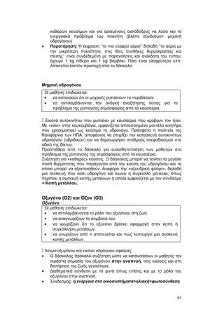 καθαρών καυσίμων και για ορισμένους αισιόδοξους να λύσει και το 
ενεργειακό πρόβλημα του πλανήτη (βλέπε σύνδεσμο> μηχανή 
υδρογόνου) 
· Παρατήρηση: Η έκφραση ‘’το πιο ελαφρύ αέριο’’ δηλαδή ‘’το αέριο με 
την μικρότερη πυκνότητα, στις ίδιες συνθήκες θερμοκρασίας και 
πίεσης’’ είναι συνδεδεμένη με παρανοήσεις και ανέκδοτα του τύπου: 
έχουμε 1 kg σίδερο και 1 kg βαμβάκι. Ποιο είναι ελαφρύτερο κλπ. 
Απαιτείται λοιπόν προσοχή από το δάσκαλο. 
Μηχανή υδρογόνου 
Οι μαθητές επιδιώκεται: 
· να κατανοούν ότι οι μηχανές ρυπαίνουν το περιβάλλον 
· να αντιλαμβάνονται την ανάγκη αναζήτησης λύσης για το 
πρόβλημα της ρύπανσης ατμόσφαιρας από τα καυσαέρια. 
 Εικόνα αυτοκινήτου που ρυπαίνει με καυσαέρια που κρύβουν τον ήλιο. 
Με «κλικ» στην κουκουβάγια, εμφανίζεται απλοποιημένο μοντέλο κινητήρα 
που χρησιμοποιεί ως καύσιμο το υδρογόνο. Πρόσφατα η πολιτεία της 
Καλιφόρνια των ΗΠΑ, αποφάσισε να στηρίξει την κατασκευή αυτοκινήτων 
υδρογόνου (υβριδικών) και να δημιουργήσει σταθμούς ανεφοδιασμού στο 
οδικό της δίκτυο. 
Προσπάθεια από το δάσκαλο για ευαισθητοποίηση των μαθητών στο 
πρόβλημα της ρύπανσης της ατμόσφαιρας από τα καυσαέρια. 
Συζήτηση για «καθαρές» καύσεις. Ο δάσκαλος μπορεί να τονίσει τα μεγάλα 
ποσά θερμότητας που παράγονται από την καύση του υδρογόνου και τα 
οποία μπορεί να αξιοποιηθούν. Αναφέρει την «οξυυδρική φλόγα», δηλαδή 
μια συσκευή που καίει υδρογόνο και λιώνει ή συγκολλά μέταλλα, όπως 
περίπου η συσκευή κοπής μετάλλων η οποία εμφανίζεται με τον σύνδεσμο 
> Κοπή μετάλλου. 
Οξυγόνο (Ο2) και Όζον (Ο3) 
Οξυγόνο 
Οι μαθητές επιδιώκεται: 
· να αντιλαμβάνονται το ρόλο του οξυγόνου στη ζωή. 
· να αναγνωρίζουν το σύμβολό του. 
· να γνωρίζουν ότι το οξυγόνο βρίσκει εφαρμογή στην κοπή ή 
συγκόλληση μετάλλων. 
· να γνωρίζουν από τι αποτελείται και πώς λειτουργεί μια συσκευή 
κοπής μετάλλων. 
 Άτομο οξυγόνου και εικόνα υδρόγειου σφαίρας 
· Ο δάσκαλος προκαλεί συζήτηση ώστε να κατανοήσουν οι μαθητές την 
τεράστια σημασία του οξυγόνου στην αναπνοή, στις καύσεις και στη 
διατήρηση της ζωής γενικότερα. 
· Διαθεματική σύνδεση με τα φυτά όπως επίσης και με το ρόλο του 
οξυγόνου στην αναπνοή. 
· Σύνδεσμος: η ενέργεια στα οικοσυστήματα>ηλιακή>φωτοσύνθεση 
61 
 