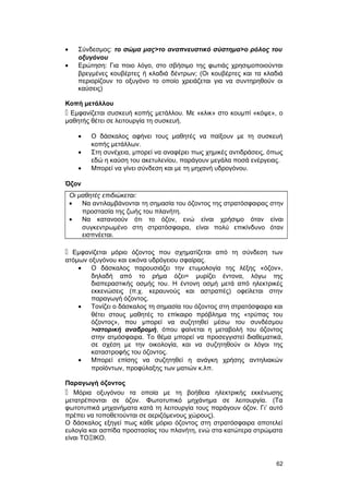 · Σύνδεσμος: το σώμα μας>το αναπνευστικό σύστημα>ο ρόλος του 
οξυγόνου 
· Ερώτηση: Για ποιο λόγο, στο σβήσιμο της φωτιάς χρησιμοποιούνται 
βρεγμένες κουβέρτες ή κλαδιά δέντρων; (Οι κουβέρτες και τα κλαδιά 
περιορίζουν το οξυγόνο το οποίο χρειάζεται για να συντηρηθούν οι 
καύσεις) 
Κοπή μετάλλου 
 Εμφανίζεται συσκευή κοπής μετάλλου. Με «κλικ» στο κουμπί «κόψε», ο 
μαθητής θέτει σε λειτουργία τη συσκευή. 
· Ο δάσκαλος αφήνει τους μαθητές να παίξουν με τη συσκευή 
κοπής μετάλλων. 
· Στη συνέχεια, μπορεί να αναφέρει πως χημικές αντιδράσεις, όπως 
εδώ η καύση του ακετυλενίου, παράγουν μεγάλα ποσά ενέργειας. 
· Μπορεί να γίνει σύνδεση και με τη μηχανή υδρογόνου. 
Όζον 
Οι μαθητές επιδιώκεται: 
· Να αντιλαμβάνονται τη σημασία του όζοντος της στρατόσφαιρας στην 
προστασία της ζωής του πλανήτη. 
· Να κατανοούν ότι το όζον, ενώ είναι χρήσιμο όταν είναι 
συγκεντρωμένο στη στρατόσφαιρα, είναι πολύ επικίνδυνο όταν 
εισπνέεται. 
 Εμφανίζεται μόριο όζοντος που σχηματίζεται από τη σύνδεση των 
ατόμων οξυγόνου και εικόνα υδρόγειου σφαίρας. 
· Ο δάσκαλος παρουσιάζει την ετυμολογία της λέξης «όζον», 
δηλαδή από το ρήμα όζει= μυρίζει έντονα, λόγω της 
διαπεραστικής οσμής του. Η έντονη οσμή μετά από ηλεκτρικές 
εκκενώσεις (π.χ. κεραυνούς και αστραπές) οφείλεται στην 
παραγωγή όζοντος. 
· Τονίζει ο δάσκαλος τη σημασία του όζοντος στη στρατόσφαιρα και 
θέτει στους μαθητές το επίκαιρο πρόβλημα της «τρύπας του 
όζοντος», που μπορεί να συζητηθεί μέσω του συνδέσμου 
>ιστορική αναδρομή, όπου φαίνεται η μεταβολή του όζοντος 
στην ατμόσφαιρα. Το θέμα μπορεί να προσεγγιστεί διαθεματικά, 
σε σχέση με την οικολογία, και να συζητηθούν οι λόγοι της 
καταστροφής του όζοντος. 
· Μπορεί επίσης να συζητηθεί η ανάγκη χρήσης αντηλιακών 
προϊόντων, προφύλαξης των ματιών κ.λπ. 
Παραγωγή όζοντος 
 Μόρια οξυγόνου τα οποία με τη βοήθεια ηλεκτρικής εκκένωσης 
μετατρέπονται σε όζον. Φωτοτυπικό μηχάνημα σε λειτουργία. (Τα 
φωτοτυπικά μηχανήματα κατά τη λειτουργία τους παράγουν όζον. Γι’ αυτό 
πρέπει να τοποθετούνται σε αεριζόμενους χώρους). 
Ο δάσκαλος εξηγεί πως κάθε μόριο όζοντος στη στρατόσφαιρα αποτελεί 
ευλογία και ασπίδα προστασίας του πλανήτη, ενώ στα κατώτερα στρώματα 
είναι ΤΟΞΙΚΟ. 
62 
 