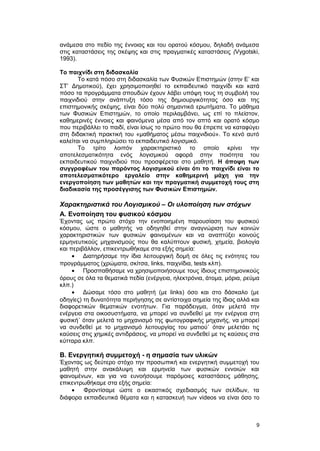 ανάμεσα στο πεδίο της έννοιας και του ορατού κόσμου, δηλαδή ανάμεσα 
στις καταστάσεις της σκέψης και στις πραγματικές καταστάσεις (Vygotski, 
1993). 
Το παιχνίδι στη διδασκαλία 
Το κατά πόσο στη διδασκαλία των Φυσικών Επιστημών (στην Ε’ και 
ΣΤ’ Δημοτικού), έχει χρησιμοποιηθεί το εκπαιδευτικό παιχνίδι και κατά 
πόσο τα προγράμματα σπουδών έχουν λάβει υπόψη τους τη συμβολή του 
παιχνιδιού στην ανάπτυξη τόσο της δημιουργικότητας όσο και της 
επιστημονικής σκέψης, είναι δύο πολύ σημαντικά ερωτήματα. Το μάθημα 
των Φυσικών Επιστημών, το οποίο περιλαμβάνει, ως επί το πλείστον, 
καθημερινές έννοιες και φαινόμενα μέσα από τον απτό και ορατό κόσμο 
που περιβάλλει το παιδί, είναι ίσως το πρώτο που θα έπρεπε να καταφύγει 
στη διδακτική πρακτική του «μαθήματος μέσω παιχνιδιού». Το κενό αυτό 
καλείται να συμπληρώσει το εκπαιδευτικό λογισμικό. 
Το τρίτο λοιπόν χαρακτηριστικό το οποίο κρίνει την 
αποτελεσματικότητα ενός λογισμικού αφορά στην ποιότητα του 
εκπαιδευτικού παιχνιδιού που προσφέρεται στο μαθητή. Η άποψη των 
συγγραφέων του παρόντος λογισμικού είναι ότι το παιχνίδι είναι το 
αποτελεσματικότερο εργαλείο στην καθημερινή μάχη για την 
ενεργοποίηση των μαθητών και την πραγματική συμμετοχή τους στη 
διαδικασία της προσέγγισης των Φυσικών Επιστημών. 
Xαρακτηριστικά του Λογισμικού – Οι υλοποίηση των στόχων 
A. Eνοποίηση του φυσικού κόσμου 
Έχοντας ως πρώτο στόχο την ενοποιημένη παρουσίαση του φυσικού 
κόσμου, ώστε ο μαθητής να οδηγηθεί στην αναγνώριση των κοινών 
χαρακτηριστικών των φυσικών φαινομένων και να αναπτύξει κοινούς 
ερμηνευτικούς μηχανισμούς που θα καλύπτουν φυσική, χημεία, βιολογία 
και περιβάλλον, επικεντρωθήκαμε στα εξής σημεία: 
· Διατηρήσαμε την ίδια λειτουργική δομή σε όλες τις ενότητες του 
προγράμματος (χρώματα, σκίτσα, links, παιχνίδια, tests κλπ). 
· Προσπαθήσαμε να χρησιμοποιήσουμε τους ίδιους επιστημονικούς 
όρους σε όλα τα θεματικά πεδία (ενέργεια, ηλεκτρόνια, άτομα, μόρια, ρεύμα 
κλπ.) 
· Δώσαμε τόσο στο μαθητή (με links) όσο και στο δάσκαλο (με 
οδηγίες) τη δυνατότητα περιήγησης σε αντίστοιχα σημεία της ίδιας αλλά και 
διαφορετικών θεματικών ενοτήτων. Για παράδειγμα, όταν μελετά την 
ενέργεια στα οικοσυστήματα, να μπορεί να συνδεθεί με την ενέργεια στη 
φυσική˙ όταν μελετά το μηχανισμό της φωτογραφικής μηχανής, να μπορεί 
να συνδεθεί με το μηχανισμό λειτουργίας του ματιού˙ όταν μελετάει τις 
καύσεις στις χημικές αντιδράσεις, να μπορεί να συνδεθεί με τις καύσεις στα 
κύτταρα κλπ. 
B. Ενεργητική συμμετοχή - η σημασία των υλικών 
Έχοντας ως δεύτερο στόχο την προσωπική και ενεργητική συμμετοχή του 
μαθητή στην ανακάλυψη και ερμηνεία των φυσικών εννοιών και 
φαινομένων, και για να ευνοήσουμε παρόμοιες καταστάσεις μάθησης, 
επικεντρωθήκαμε στα εξής σημεία: 
· Φροντίσαμε ώστε ο εικαστικός σχεδιασμός των σελίδων, τα 
διάφορα εκπαιδευτικά θέματα και η κατασκευή των videos να είναι όσο το 
9 
 