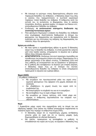 · Με έναυσμα το ερώτημα «ποιες δραστηριότητες οδηγούν στην 
παραγωγή διοξειδίου του άνθρακα», ο δάσκαλος εξηγεί πως όλες 
οι καύσεις που πραγματοποιούν οι ζωντανοί οργανισμοί 
παράγουν τελικά διοξείδιο του άνθρακα. Ο άνθρωπος κατά την 
εκπνοή του, τα αυτοκίνητα, οι βιομηχανίες, όλες οι καύσεις 
πετρελαίου, βενζίνης, φυσικού αερίου, το κάψιμο των δασών κτλ., 
απελευθερώνουν διοξείδιο του άνθρακα. 
· Σύνδεσμος: το αναπνευστικό σύστημα>η διαδικασία της 
αναπνοής>ανταλλαγή αερίων 
· Ποιο φαινόμενο δημιουργεί η αύξηση του διοξειδίου του άνθρακα 
στην ατμόσφαιρα; Αναπτύσσεται διαθεματικά το ζήτημα του 
φαινομένου του θερμοκηπίου και προκαλείται από το δάσκαλο 
συζήτηση για της επιπτώσεις της αύξησης της θερμοκρασίας του 
πλανήτη, λόγω του φαινομένου. 
Χρήση και κίνδυνοι 
· Με ποιο τρόπο ο πυροσβεστήρας σβήνει τη φωτιά; Ο δάσκαλος 
εξηγεί πώς το διοξείδιο του άνθρακα, το οποίο φυσικά δεν καίγεται 
γιατί είναι προϊόν καύσης, απομακρύνει το οξυγόνο και η φλόγα 
σβήνει λόγω έλλειψης οξυγόνου. 
· ΔΡΑΣΤΗΡΙΟΤΗΤΑ: Ανοίγουμε ένα κουτί αεριούχου λεμονάδας και 
τοποθετούμε ένα αναμμένο σπίρτο στο στόμιο. Παρατηρούμε ότι η 
φλόγα τρεμοπαίζει ή και σβήνει εντελώς. Ο δάσκαλος ζητά από 
τους μαθητές να συνεργαστούν για να εξηγήσουν το φαινόμενο. 
Αν οι μαθητές δεν καταφέρνουν να δώσουν μια επαρκή εξήγηση, 
ο δάσκαλος εξηγεί πως με το άνοιγμα του κουτιού, 
απελευθερώνεται διοξείδιο του άνθρακα το οποίο απομακρύνει 
προσωρινά το οξυγόνο και η φλόγα σβήνει. 
Νερό (H2O) 
Οι μαθητές επιδιώκεται: 
· Να γνωρίζουν τον πρωταγωνιστικό ρόλο του νερού στην 
ερμηνεία φαινομένων που αφορούν στη χημεία, βιολογία και 
οικολογία. 
· Να «διαβάζουν» τη χημική ένωση του νερού από το 
συμβολισμό της. 
· Να αναγνωρίζουν το σύμβολό του και να το ονομάζουν. 
· Να αντιληφθούν πως το νερό υπάρχει παντού. 
· Να γνωρίζουν με ποιους τρόπους, από παλιά μέχρι και 
σήμερα, ο άνθρωπος εκμεταλλεύεται την ενέργεια των 
υδατοπτώσεων. 
Νερό 
 Εμφανίζεται μόριο νερού που σχηματίζεται από τα άτομά του και 
υδρόγειος σφαίρα. Στην εικόνα του παιδιού απεικονίζεται παραστατικά το 
ποσοστό νερού που περιέχει το ανθρώπινο σώμα (75%). 
· Ο δάσκαλος εξηγεί ότι οι περισσότερες χημικές αντιδράσεις 
γίνονται μέσα σε νερό και ότι οι πρώτες μορφές ζωής 
δημιουργήθηκαν σε υδατικά διαλύματα. 
· Θα πρέπει, προκειμένου να αντιληφθούν οι μαθητές τη 
σπουδαιότητα του νερού για τη ζωή, να εξηγήσει ο δάσκαλος πως 
65 
 