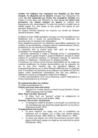 συνδέει τον άνθρακα που περιέχεται στο διοξείδιο με δύο άλλα 
στοιχεία, το υδρογόνο και το οξυγόνο (στοιχεία που περιέχονται στο 
νερό), και έτσι σχηματίζει μια ένωση που ονομάζεται γλυκόζη (ένα 
στερεό το οποίο όμως είναι διαλυμένο σε νερό) και με τον τρόπο αυτό 
μετατρέπει την ηλιακή ενέργεια σε χημική (η ενέργεια ούτε 
δημιουργείται ούτε καταστρέφεται. Tο μόνο που μπορεί να συμβεί είναι να 
αλλάξει μορφή. Π.χ .από ηλιακή να γίνει χημική, από χημική να γίνει 
ηλεκτρική, θερμική κλπ) 
(Tο κείμενο αποτελεί διασκευή του κειμένου των Arnold και Simpson 
(Arnold & Simpson, 1980). 
Oι Barker και Carr (1989) σχολιάζουν εύστοχα «το πόσο ασυνήθιστη και μη 
διαισθητική είναι η έννοια της φωτοσύνθεσης». H αλληλουχία των 
γεγονότων έχει τα «στοιχεία ενός παραμυθιού». 
Όπως διαφαίνεται μέσα από την παραπάνω προσπάθεια «αφήγησης» της 
ιστορίας της φωτοσύνθεσης, υπάρχουν αρκετές προαπαιτούμενες έννοιες, 
απαραίτητες για την κατανόηση της διαδικασίας. 
Oι κυριότερες από τις έννοιες αυτές είναι -κατά την άποψη των 
συγγραφέων του προγράμματος- οι εξής: 
1. ζωντανός οργανισμός 2. τροφή 3. διατροφή φυτών 4. ατμοσφαιρικός 
αέρας 5. αέριο 6. χημικό στοιχείο 7. χημική αντίδραση 8. ενέργεια 9. ηλιακή 
ενέργεια 10. μετατροπή ενέργειας 11. διατήρηση ενέργειας 12. οργανικές 
ενώσεις 13. παραγωγοί – καταναλωτές 14. τροφικές αλυσίδες. 
H κατάκτηση των εννοιών αυτών αποτελεί προϋπόθεση για την πλήρη και 
συνολική οικοδόμηση της έννοιας «φωτοσύνθεση» και της σημασίας της 
για τη ζωή στον πλανήτη μας. Δε χρειάζεται βεβαίως να 
επιχειρηματολογήσουμε για το πόσο δύσκολο διδακτικά είναι το εγχείρημα 
αυτό. H συνείδηση της δυσκολίας αυτής οδήγησε τους Barker και Carr στο 
σχόλιο «πόσο περισσότερο ευλογοφανής είναι (για τους μαθητές) η 
πιθανότητα τα φυτά να απορροφούν τροφή από το έδαφος». 
Tο πεδίο «φωτοσύνθεση» είναι, όπως αναμένεται, γεμάτο παρανοήσεις οι 
οποίες παρουσιάζονται σε συντομία: 
Οι εναλλακτικές ιδέες των παιδιών 
Τα παιδιά συχνά θεωρούν ότι : 
O ήλιος είναι ένας πολύ cool τύπος! 
· Θεωρούν ότι «ο ήλιος λάμπει με σκοπό να μας ζεσταίνει» (Carey, 
1985) (ανιμισμός κατά τον Piajet). 
Άλλο “Ζωή” και άλλο “Ζωντανό” 
· Οι λέξεις “ζωή” και “ζωντανό” μπορεί να αναφέρονται σε 
διαφορετικές έννοιες (Looft & Bartz, 1969). 
Aναπνέει. Λες να είναι και ζωντανό; 
· Τα εφτάχρονα παιδιά δε θεωρούν τη λειτουργία της αναπνοής και 
της αναπαραγωγής σαν θεμελιακά χαρακτηριστικά των ζωντανών 
οργανισμών (Looft, 1974). 
H τροφή μπαίνει από τη ρίζα 
· Tα φυτά παίρνουν την τροφή τους από το περιβάλλον και 
ειδικότερα από το έδαφος, ενώ οι ρίζες είναι όργανα θρέψης 
(Simpson & Arnold, 1982), (Roth κ.ά., 1983), (Driver κ.ά., 1984). 
· Το χώμα ενός δοχείου στο οποίο είναι φυτεμένο ένα φυτό, χάνει 
βάρος επειδή αυτό παρέχει την τροφή για την ανάπτυξη του φυτού 
(Wandersee, 1983). 
75 
 