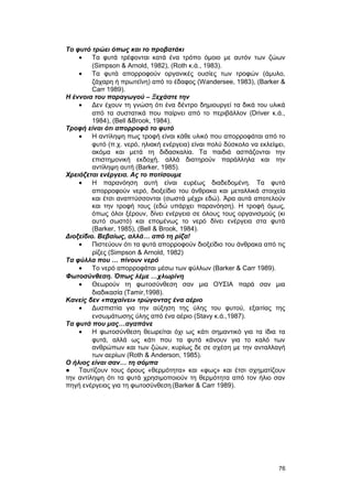 Tο φυτό τρώει όπως και το προβατάκι 
· Τα φυτά τρέφονται κατά ένα τρόπο όμοιο με αυτόν των ζώων 
(Simpson & Arnold, 1982), (Roth κ.ά., 1983). 
· Τα φυτά απορροφούν οργανικές ουσίες των τροφών (άμυλο, 
ζάχαρη ή πρωτεΐνη) από το έδαφος (Wandersee, 1983), (Barker & 
Carr 1989). 
H έννοια του παραγωγού – Ξεχάστε την 
· Δεν έχουν τη γνώση ότι ένα δέντρο δημιουργεί τα δικά του υλικά 
από τα συστατικά που παίρνει από το περιβάλλον (Driver κ.ά., 
1984), (Bell &Brook, 1984). 
Tροφή είναι ότι απορροφά το φυτό 
· H αντίληψη πως τροφή είναι κάθε υλικό που απορροφάται από το 
φυτό (π.χ. νερό, ηλιακή ενέργεια) είναι πολύ δύσκολο να εκλείψει, 
ακόμα και μετά τη διδασκαλία. Tα παιδιά ασπάζονται την 
επιστημονική εκδοχή, αλλά διατηρούν παράλληλα και την 
αντίληψη αυτή (Barker, 1985). 
Xρειάζεται ενέργεια. Aς το ποτίσουμε 
· H παρανόηση αυτή είναι ευρέως διαδεδομένη. Tα φυτά 
απορροφούν νερό, διοξείδιο του άνθρακα και μεταλλικά στοιχεία 
και έτσι αναπτύσσονται (σωστά μέχρι εδώ). Άρα αυτά αποτελούν 
και την τροφή τους (εδώ υπάρχει παρανόηση). H τροφή όμως, 
όπως όλοι ξέρουν, δίνει ενέργεια σε όλους τους οργανισμούς (κι 
αυτό σωστό) και επομένως το νερό δίνει ενέργεια στα φυτά 
(Barker, 1985), (Bell & Brook, 1984). 
Διοξείδιο. Βεβαίως, αλλά… από τη ρίζα! 
· Πιστεύουν ότι τα φυτά απορροφούν διοξείδιο του άνθρακα από τις 
ρίζες (Simpson & Arnold, 1982) 
Tα φύλλα που … πίνουν νερό 
· Το νερό απορροφάται μέσω των φύλλων (Barker & Carr 1989). 
Φωτοσύνθεση. Όπως λέμε …χλωρίνη 
· Θεωρούν τη φωτοσύνθεση σαν μια OYΣIA παρά σαν μια 
διαδικασία (Tamir,1998). 
Kανείς δεν «παχαίνει» τρώγοντας ένα αέριο 
· Δυσπιστία για την αύξηση της ύλης του φυτού, εξαιτίας της 
ενσωμάτωσης ύλης από ένα αέριο (Stavy κ.ά.,1987). 
Tα φυτά που μας…αγαπάνε 
· Η φωτοσύνθεση θεωρείται όχι ως κάτι σημαντικό για τα ίδια τα 
φυτά, αλλά ως κάτι που τα φυτά κάνουν για το καλό των 
ανθρώπων και των ζώων, κυρίως δε σε σχέση με την ανταλλαγή 
των αερίων (Roth & Anderson, 1985). 
O ήλιος είναι σαν… τη σόμπα 
● Ταυτίζουν τους όρους «θερμότητα» και «φως» και έτσι σχηματίζουν 
την αντίληψη ότι τα φυτά χρησιμοποιούν τη θερμότητα από τον ήλιο σαν 
πηγή ενέργειας για τη φωτοσύνθεση (Barker & Carr 1989). 
76 
 