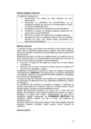 Κύριες μορφές ενέργειας 
Οι μαθητές επιδιώκεται να: 
· Αναγνωρίζουν την τροφή ως πηγή ενέργειας για τους 
οργανισμούς. 
· Συσχετίζουν τη διαδικασία της φωτοσύνθεσης με τις 
ενεργειακές ανάγκες των φυτών και να αναγνωρίζουν το ρόλο 
του ήλιου στη διαδικασία αυτή. 
· Περιγράφουν συνοπτικά τη διαδικασία της φωτοσύνθεσης. 
· Γνωρίζουν ότι μέρος της ηλιακής ενέργειας μετατρέπεται σε 
χημική μέσω της φωτοσύνθεσης. 
· Κατανοούν ότι μέσω της τροφής γίνεται μεταφορά ενέργειας. 
· Κατανοούν ότι κατά τη μεταφορά ενέργειας από το ένα τροφικό 
επίπεδο στο άλλο, ένα μεγάλο μέρος μετατρέπεται σε 
θερμότητα μη αξιοποιήσιμη. 
Μορφές ενέργειας 
 Η εικόνα του ήλιου, ενός αλόγου που καλπάζει κι ενός πουλιού πάνω σε 
κλαδί. Όλοι οι οργανισμοί χρησιμοποιούν ενέργεια. Από πού προέρχεται 
όλη αυτή η ενέργεια; Η ερώτηση της κουκουβάγιας αποτελεί εισαγωγή στη 
φωτοσύνθεση. 
Εισαγωγικό ερώτημα με στόχο τον προβληματισμό των μαθητών για την 
πηγή ενέργειας όλων των οικοσυστημάτων και εισαγωγικό ερώτημα με 
στόχο να τους εισάγει στη σημασία της φωτοσύνθεσης. 
· Ερώτηση: Τι νομίζετε ότι θα συμβεί αν το άλογο και το πουλί πάψουν 
να τρέφονται; 
· Ερώτηση: Για ποιο λόγο το πουλί και το άλογο πρέπει να τρέφονται; Τι 
είναι αυτό που προσφέρει η τροφή; 
Ο δάσκαλος αποκαλύπτει το μυστικό ότι μέσω της τροφής οι οργανισμοί 
«προμηθεύονται» ΕΝΕΡΓΕΙΑ. Το ερώτημα όμως του αρχικού προμηθευτή 
της ενέργειας παραμένει και φυσικά θα απαντηθεί σταδιακά με περιήγηση 
στην ενότητα του προγράμματος. 
Το εύρος του θέματος «ενέργεια» είναι τεράστιο και ο παραπέρα χειρισμός 
και ανάπτυξή του εξαρτώνται από τους ειδικότερους διδακτικούς στόχους 
του δασκάλου. 
Για παράδειγμα, θα μπορούσε να εξηγηθεί με αφορμή το ερέθισμα της 
εικόνας, πως ακόμη και το ακίνητο πουλί και το δέντρο ακόμα, κάνουν 
συνεχώς χρήση ενέργειας για να διατηρηθούν στη ζωή. 
Επίσης, διατυπώνοντας υποθέσεις του τύπου «αν το πουλί ήταν στο 
έδαφος, θα κατανάλωνε (έκανε χρήση) περισσότερη ενέργεια;» μπορεί ο 
δάσκαλος να εισάγει έναν πρώτο προβληματισμό και μια πρώτη, 
διαισθητική καθαρά, προσέγγιση της ΔΥΝΑΜΙΚΗΣ ΕΝΕΡΓΕΙΑΣ, την 
παραπάνω δηλαδή ενέργεια που έχει το πουλί που βρίσκεται σε 
μεγαλύτερο ύψος. 
Ερώτηση: Εκτός από τη δυναμική ενέργεια, ποιες άλλες μορφές ενέργειας 
γνωρίζετε; (θερμική, ηλεκτρική, ηλιακή, χημική, αιολική, ατομική και 
πυρηνική). 
Ηλιακή ενέργεια 
77 
 