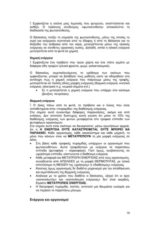  Εμφανίζεται η εικόνα μιας λεμονιάς που φυτρώνει, αναπτύσσεται και 
ανθίζει. Ο πράσινος σύνδεσμος «φωτοσύνθεση» αποκαλύπτει τη 
διαδικασία της φωτοσύνθεσης. 
Ο δάσκαλος τονίζει τη σημασία της φωτοσύνθεσης, μέσω της οποίας το 
νερό και ανόργανα συστατικά από το έδαφος ή από τη θάλασσα και το 
διοξείδιο του άνθρακα από τον αέρα, μετατρέπονται μέσω της ηλιακής 
ενέργειας σε σύνθετες οργανικές ουσίες. Δηλαδή, απλά η ηλιακή ενέργεια 
μετατρέπεται από τα φυτά σε χημική. 
Χημική ενέργεια 
 Εμφανίζεται ένα πρόβατο που τρώει χόρτα και ένα πιάτο γεμάτο με 
διάφορα είδη τροφών (γλυκά φρούτα, ψωμί, γαλακτοκομικά). 
Ο δάσκαλος, εκμεταλλευόμενος το ερέθισμα των εικόνων που 
εμφανίζονται, μπορεί να βοηθήσει τους μαθητές ώστε να οδηγηθούν στη 
αντίληψη πως η χημική ενέργεια που παίρνουμε μέσω της τροφής, 
μετατρέπεται σε πολλές άλλες μορφές ενέργειας (θερμική ενέργεια, κινητική 
ενέργεια, ηλεκτρική π.χ. νευρικά σήματα κτλ.) 
· Σε τι μετατρέπεται η χημική ενέργεια που υπάρχει στα καύσιμα 
(βενζίνη, πετρέλαιο); 
Θερμική ενέργεια 
 Ο ήλιος πάνω από τα φυτά, το πρόβατο και ο λύκος που είναι 
τοποθετημένα στην «πυραμίδα» της διαθέσιμης ενέργειας. 
Στο σημείο αυτό συναντάμε διάφορες παρανοήσεις, ακόμα και από 
ενήλικες. Δεν αποτελεί δυστυχώς κοινή γνώση ότι μόνο το 10% της 
διαθέσιμης ενέργειας των φυτών μεταφέρεται στο τροφικό επίπεδο των 
φυτοφάγων οργανισμών. 
Στο σημείο αυτό είναι σκόπιμο να διευκρινιστεί, μέσω ερωτήσεων αρχικά, 
ότι η Η ΕΝΕΡΓΕΙΑ ΟΥΤΕ ΚΑΤΑΣΤΡΕΦΕΤΑΙ, ΟΥΤΕ ΜΠΟΡΕΙ ΝΑ 
ΠΑΡΑΧΘΕΙ. Κάθε οργανισμός, κάθε οικοσύστημα και κάθε μηχανή, το 
μόνο που κάνουν είναι να ΜΕΤΑΤΡΕΠΟΥΝ τη μία μορφή ενέργειας σε 
άλλη. 
· Στη βάση κάθε τροφικής πυραμίδας υπάρχουν οι οργανισμοί που 
φωτοσυνθέτουν. Αυτοί τροφοδοτούν με ενέργεια τα παραπάνω 
επίπεδα (φυτοφάγα – σαρκοφάγα). Γιατί όμως, ανεβαίνοντας σε 
υψηλότερο επίπεδο, ελαττώνεται η διαθέσιμη ενέργεια; 
· Κάθε μεταφορά και ΜΕΤΑΤΡΟΠΗ ΕΝΕΡΓΕΙΑΣ από τους οργανισμούς, 
συνοδεύεται από ΑΠΩΛΕΙΕΣ με τη μορφή ΘΕΡΜΟΤΗΤΑΣ, με τελικό 
αποτέλεσμα τη ΜΕΙΩΣΗ της «χρήσιμης» ή «διαθέσιμης» ενέργειας. 
· Κανένας όμως οργανισμός δε διαθέτει μηχανισμό για την αποθήκευση 
και εκμετάλλευση της θερμικής ενέργειας. 
· Ανάλογα με το χρόνο που διαθέτει ο δάσκαλος, εξηγεί ότι οι όροι 
«καταναλωτής» και «κατανάλωση ενέργειας» δεν είναι ακριβείς. 
Είμαστε ΜΕΤΑΤΡΟΠΕΙΣ ΕΝΕΡΓΕΙΑΣ. 
· Η διατροφική πυραμίδα, λοιπόν, αποτελεί μια θαυμάσια ευκαιρία για 
να περάσει το παραπάνω μήνυμα. 
Eνέργεια και οργανισμοί 
78 
 