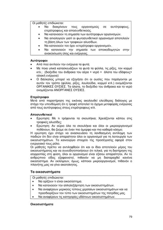 Οι μαθητές επιδιώκεται: 
· Να διακρίνουν τους οργανισμούς σε αυτότροφους, 
ετερότροφους και αποσυνθετικούς. 
· Να κατανοούν τη σημασία των αυτότροφων οργανισμών. 
· Να αιτιολογούν γιατί οι φωτοσυνθετικοί οργανισμοί αποτελούν 
τη βάση όλων των τροφικών αλυσίδων. 
· Να κατανοούν τον όρο «ετερότροφοι οργανισμοί». 
· Να κατανοούν την σημασία των αποικοδομητών στην 
ανακύκλωση ύλης και ενέργειας. 
Αυτότροφοι 
· Από πού αντλούν την ενέργεια τα φυτά; 
· Με ποια υλικά κατασκευάζουν τα φυτά τα φύλλα, τις ρίζες, τον κορμό 
κτλ.; (διοξείδιο του άνθρακα του αέρα + νερό + άλατα του εδάφους+ 
ηλιακή ενέργεια) 
· Ο δάσκαλος μπορεί να εξηγήσει ότι οι ουσίες που παράγονται με 
αυτόν τον τρόπο (φύλλα, ρίζες, λουλούδια, κορμοί κτλ.) ονομάζονται 
ΟΡΓΑΝΙΚΕΣ ΟΥΣΙΕΣ. Τα άλατα, το διοξείδιο του άνθρακα και το νερό 
ονομάζονται ΑΝΟΡΓΑΝΕΣ ΟΥΣΙΕΣ. 
Ετερότροφοι 
Μετά από παρατήρηση της εικόνας ακολουθεί ελεύθερος διάλογος με 
στόχο την υπενθύμιση ότι η τροφή αποτελεί το όχημα μεταφοράς ενέργειας 
από τους αυτότροφους στους ετερότροφους κτλ. 
Αποσυνθετικοί 
· Ερώτηση: Με τι τρέφονται τα σκουλήκια; Χρειάζονται κάπου στις 
τροφικές αλυσίδες; 
· Ερώτηση: Αν αύριο όλα τα σκουλήκια και όλοι οι μικροοργανισμοί 
πεθάνουν, θα ζούμε σε έναν πιο όμορφο και πιο καθαρό κόσμο; 
Η ερώτηση έχει στόχο να ανασκευάσει τη λανθασμένη αντίληψη των 
παιδιών ότι δεν είναι απαραίτητοι όλοι οι οργανισμοί για τη λειτουργία των 
οικοσυστημάτων. Το καινούργιο στοιχείο της προσέγγισης αφορά στον 
ενεργειακό τους ρόλο. 
Οι μαθητές πρέπει να αντιληφθούν ότι και οι ίδιοι αποτελούν μέρος του 
οικοσυστήματος και να συνειδητοποιήσουν ότι τελικά, για τη διατήρηση της 
ισορροπίας στη φύση, όλοι οι οργανισμοί είναι εξίσου απαραίτητοι. Αν το 
ανθρώπινο είδος εξαφανιστεί, πιθανόν να μη διαταραχθεί κανένα 
οικοσύστημα. Αν εκλείψουν, όμως, κάποιοι μικροοργανισμοί, πιθανόν ο 
πλανήτης μας να γίνει ακατοίκητος. 
Τα οικοσυστήματα 
Οι μαθητές επιδιώκεται: 
· Να ορίζουν τι είναι οικοσύστημα. 
· Να κατανοούν την αλληλεξάρτηση των οικοσυστημάτων. 
· Να αναφέρουν μερικούς τύπους χερσαίων οικοσυστημάτων και να 
προσδιορίζουν τον τύπο των οικοσυστημάτων της πατρίδας μας. 
· Να αναφέρουν τις κατηγορίες υδάτινων οικοσυστημάτων. 
Οικοσυστήματα 
79 
 