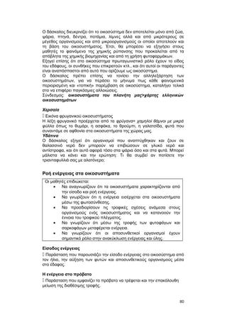 Ο δάσκαλος διευκρινίζει ότι το οικοσύστημα δεν αποτελείται μόνο από ζώα, 
ψάρια, πτηνά, δέντρα, ποτάμια, λίμνες αλλά και από μικρότερους σε 
μέγεθος οργανισμούς και από μικροοργανισμούς οι οποίοι αποτελούν και 
τη βάση του οικοσυστήματος. Έτσι, θα μπορέσει να εξηγήσει στους 
μαθητές το φαινόμενο της χημικής ρύπανσης που προκαλείται από τα 
απόβλητα της χημικής βιομηχανίας και από τη χρήση φυτοφαρμάκων. 
Εξηγεί επίσης ότι στο οικοσύστημα πρωταγωνιστικό ρόλο έχουν το είδος 
του εδάφους, οι συνθήκες που επικρατούν κτλ., και ότι αυτοί οι παράγοντες 
είναι αναπόσπαστοι από αυτό που ορίζουμε ως οικοσύστημα. 
Ο δάσκαλος πρέπει επίσης να τονίσει την αλληλεξάρτηση των 
οικοσυστημάτων, για να περάσει το μήνυμα πως κάθε φαινομενικά 
περιορισμένη και «τοπική» παρέμβαση σε οικοσύστημα, καταλήγει τελικά 
στο να επιφέρει παγκόσμιες αλλοιώσεις. 
Σύνδεσμος: οικοσυστήματα του πλανήτη μας>χάρτης ελληνικών 
οικοσυστημάτων 
Χερσαία 
 Εικόνα φρυγανικού οικοσυστήματος 
Η λέξη φρυγανικό προέρχεται από τα φρύγανα= χαμηλοί θάμνοι με μικρά 
φύλλα όπως το θυμάρι, η ασφάκα, το θρούμπι, η γαλατσίδα, φυτά που 
συναντάμε σε αφθονία στα οικοσυστήματα της χώρας μας. 
Υδάτινα 
Ο δάσκαλος εξηγεί ότι οργανισμοί που αναπτύχθηκαν και ζουν σε 
θαλασσινό νερό δεν μπορούν να επιβιώσουν σε γλυκό νερό και 
αντίστροφα, και ότι αυτό αφορά τόσο στα ψάρια όσο και στα φυτά. Μπορεί 
μάλιστα να κάνει και την ερώτηση: Τι θα συμβεί αν ποτίσετε την 
τριανταφυλλιά σας με αλατόνερο; 
Ροή ενέργειας στα οικοσυστήματα 
Οι μαθητές επιδιώκεται: 
· Να αναγνωρίζουν ότι τα οικοσυστήματα χαρακτηρίζονται από 
την είσοδο και ροή ενέργειας. 
· Να γνωρίζουν ότι η ενέργεια εισέρχεται στα οικοσυστήματα 
μέσω της φωτοσύνθεσης. 
· Να προσδιορίσουν τις τροφικές σχέσεις ανάμεσα στους 
οργανισμούς ενός οικοσυστήματος και να κατανοούν την 
έννοια του τροφικού πλέγματος. 
· Να γνωρίζουν ότι μέσω της τροφής των φυτοφάγων και 
σαρκοφάγων μεταφέρεται ενέργεια. 
· Να γνωρίζουν ότι οι αποσυνθετικοί οργανισμοί έχουν 
σημαντικό ρόλο στην ανακύκλωση ενέργειας και ύλης. 
Είσοδος ενέργειας 
 Παράσταση που παρουσιάζει την είσοδο ενέργειας στο οικοσύστημα από 
τον ήλιο, την αύξηση των φυτών και αποσυνθετικούς οργανισμούς μέσα 
στο έδαφος. 
Η ενέργεια στο πρόβατο 
 Παράσταση που εμφανίζει το πρόβατο να τρέφεται και την επακόλουθη 
μείωση της διαθέσιμης τροφής. 
80 
 