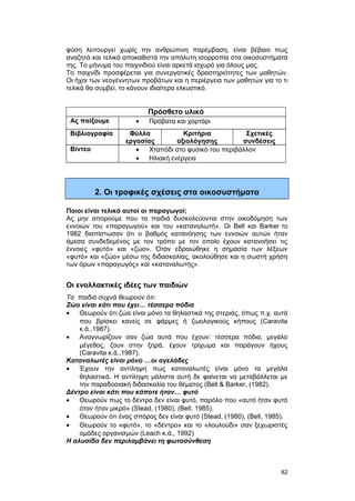 φύση λειτουργεί χωρίς την ανθρώπινη παρέμβαση, είναι βέβαιο πως 
αναζητά και τελικά αποκαθιστά την απόλυτη ισορροπία στα οικοσυστήματά 
της. Tο μήνυμα του παιχνιδιού είναι αρκετά ισχυρό για όλους μας. 
Tο παιχνίδι προσφέρεται για συνεργατικές δραστηριότητες των μαθητών. 
Oι ήχοι των νεογέννητων προβάτων και η περιέργεια των μαθητών για το τι 
τελικά θα συμβεί, το κάνουν ιδιαίτερα ελκυστικό. 
Πρόσθετο υλικό 
Ας παίξουμε · Πρόβατα και χορτάρι 
Βιβλιογραφία Φύλλα 
εργασίας 
Κριτήρια 
αξιολόγησης 
Σχετικές 
συνδέσεις 
Βίντεο · Χταπόδι στο φυσικό του περιβάλλον 
· Ηλιακή ενέργεια 
2. Οι τροφικές σχέσεις στα οικοσυστήματα 
Ποιοι είναι τελικά αυτοί οι παραγωγοί; 
Aς μην απορούμε που τα παιδιά δυσκολεύονται στην οικοδόμηση των 
εννοιών του «παραγωγού» και του «καταναλωτή». Oι Bell και Barker το 
1982 διαπίστωσαν ότι ο βαθμός κατανόησης των εννοιών αυτών ήταν 
άμεσα συνδεδεμένος με τον τρόπο με τον οποίο έχουν κατανοήσει τις 
έννοιες «φυτό» και «ζώο». Όταν εδραιώθηκε η σημασία των λέξεων 
«φυτό» και «ζώο» μέσω της διδασκαλίας, ακολούθησε και η σωστή χρήση 
των όρων «παραγωγός» και «καταναλωτής». 
Οι εναλλακτικές ιδέες των παιδιών 
Τα παιδιά συχνά θεωρούν ότι: 
Ζώο είναι κάτι που έχει… τέσσερα πόδια 
· Θεωρούν ότι ζώα είναι μόνο τα θηλαστικά της στεριάς, όπως π.χ. αυτά 
που βρίσκει κανείς σε φάρμες ή ζωολογικούς κήπους (Caravita 
κ.ά.,1987). 
· Αναγνωρίζουν σαν ζώα αυτά που έχουν: τέσσερα πόδια, μεγάλο 
μέγεθος, ζουν στην ξηρά, έχουν τρίχωμα και παράγουν ήχους 
(Caravita κ.ά.,1987). 
Kαταναλωτές είναι μόνο …οι αγελάδες 
· Έχουν την αντίληψη πως καταναλωτές είναι μόνο τα μεγάλα 
θηλαστικά. H αντίληψη μάλιστα αυτή δε φαίνεται να μεταβάλλεται με 
την παραδοσιακή διδασκαλία του θέματος (Bell & Barker, (1982). 
Δέντρο είναι κάτι που κάποτε ήταν… φυτό 
· Θεωρούν πως το δέντρο δεν είναι φυτό, παρόλο που «αυτό ήταν φυτό 
όταν ήταν μικρό» (Stead, (1980), (Bell, 1985). 
· Θεωρούν ότι ένας σπόρος δεν είναι φυτό (Stead, (1980), (Bell, 1985). 
· Θεωρούν το «φυτό», το «δέντρο» και το «λουλούδι» σαν ξεχωριστές 
ομάδες οργανισμών (Leach κ.ά., 1992) 
H αλυσίδα δεν περιλαμβάνει τη φωτοσύνθεση 
82 
 