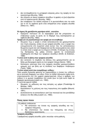 · Δεν αντιλαμβάνονται τη μεταφορά ενέργειας μέσω της τροφής σε ένα 
οικοσύστημα (Brumby, 1982). 
· Δεν εξηγούν με όρους τροφικών αλυσίδων τη φράση «η ζωή εξαρτάται 
από τα πράσινα φυτά» (Brumby, 1982). 
· Δεν αναφέρουν την ηλιακή ενέργεια ή τη φωτοσύνθεση σαν την αιτία 
για το ότι τα πράσινα φυτά είναι απαραίτητα στην τροφική αλυσίδα 
(Stavy κ.ά., 1987). 
Oι τίγρεις δε χρειάζονται χορτάρια αλλά…κουνέλια 
· Ορισμένοι πιστεύουν ότι τα σαρκοφάγα ζώα θα μπορούσαν να 
επιβιώσουν χωρίς τα φυτά, αν το θήραμά τους αναπαραγόταν με 
αφθονία (Brumby, 1982). 
Tροφή για να μεγαλώσουμε και τροφή για να κινηθούμε 
· Θεωρούν πως η τροφή η οποία καταναλώνεται και χρησιμοποιείται 
σαν πηγή ενέργειας, ανήκει σε μια τροφική αλυσίδα, ενώ η τροφή που 
ενσωματώνεται στο σωματικό υλικό αυτών που την καταναλώνουν 
θεωρείται συχνά σαν κάτι διαφορετικό και δεν αναγνωρίζεται σαν υλικό 
το οποίο είναι η τροφή για το επόμενο επίπεδο. H έλλειψη της έννοιας 
της διατήρησης της μάζας επιτείνει αρκετά τα εννοιολογικά 
προβλήματα στο θέμα των τροφικών αλυσίδων (Smith, & Anderson, 
1986) 
Tι είναι αυτά τα βέλη στην τροφική αλυσίδα; 
· Δεν κατανούν το σύμβολο του βέλους που χρησιμοποιείται για να 
δείξει μια διατροφική σχέση σε ένα τροφικό πλέγμα (Senior, 1983). 
· Κατανοούν καλύτερα όταν στις τροφικές αλυσίδες χρησιμοποιηθούν 
γραμμές αντί για βέλη για τη σύνδεση των διαφόρων πληθυσμών 
(Tamir, 1998). 
Tι είναι τελικά αυτό που ονομάζουμε «είδος»; 
Πολύ μεγάλη δυσκολία φαίνεται να παρουσιάζουν η έννοια του «είδους» 
και οι γενετικές διαφορές των ειδών. Όταν τα παιδιά ταξινομούν έμβια όντα, 
επικεντρώνονται στα πιο εμφανή χαρακτηριστικά, όπως ο αριθμός των 
ποδιών ή το φυσικό περιβάλλον στο οποίο ζουν τα ζώα αυτά παρά σε 
διαφορές φυσιολογίας (Leach κ.ά., 1992). 
Γι’ αυτό και αρκετά παιδιά: 
· Θεωρούν τις μέδουσες και τους αστερίες ως ψάρια (Trowbridge & 
Mintzes, 1985). 
· Κατατάσσουν τις χελώνες και τους πιγκουίνους στα αμφίβια (Braund, 
1991). 
· Δυσκολεύονται να κατανοήσουν γιατί ένα πεκινουά και ένα ροντβάϊλερ 
ανήκουν στο ίδιο είδος (Leach κ.ά., 1992). 
Ποιος τρώει ποιον 
Οι μαθητές επιδιώκεται: 
· Να κατανοούν την έννοια της τροφικής αλυσίδας και του 
τροφικού πλέγματος. 
· Να επεκτείνουν την έννοια του πλέγματος και στους 
θαλάσσιους οργανισμούς 
Τροφικές αλυσίδες 
 Διαδραστική τροφική αλυσίδα: μήλο- σκουλήκι -κότα-μαθητής 
83 
 