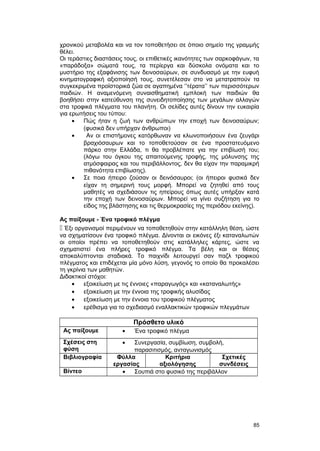 χρονικού μεταβολέα και να τον τοποθετήσει σε όποιο σημείο της γραμμής 
θέλει. 
Οι τεράστιες διαστάσεις τους, οι επιθετικές ικανότητες των σαρκοφάγων, τα 
«παράδοξα» σώματά τους, τα περίεργα και δύσκολα ονόματα και το 
μυστήριο της εξαφάνισης των δεινοσαύρων, σε συνδυασμό με την ευφυή 
κινηματογραφική αξιοποίησή τους, συνετέλεσαν στο να μετατραπούν τα 
συγκεκριμένα προϊστορικά ζώα σε αγαπημένα ‘’τέρατα’’ των περισσότερων 
παιδιών. Η αναμενόμενη συναισθηματική εμπλοκή των παιδιών θα 
βοηθήσει στην κατεύθυνση της συνειδητοποίησης των μεγάλων αλλαγών 
στα τροφικά πλέγματα του πλανήτη. Οι σελίδες αυτές δίνουν την ευκαιρία 
για ερωτήσεις του τύπου: 
· Πώς ήταν η ζωή των ανθρώπων την εποχή των δεινοσαύρων; 
(φυσικά δεν υπήρχαν άνθρωποι) 
· Αν οι επιστήμονες κατόρθωναν να κλωνοποιήσουν ένα ζευγάρι 
βραχιόσαυρων και το τοποθετούσαν σε ένα προστατευόμενο 
πάρκο στην Ελλάδα, τι θα προβλέπατε για την επιβίωσή του; 
(λόγω του όγκου της απαιτούμενης τροφής, της μόλυνσης της 
ατμόσφαιρας και του περιβάλλοντος, δεν θα είχαν την παραμικρή 
πιθανότητα επιβίωσης). 
· Σε ποια ήπειρο ζούσαν οι δεινόσαυροι; (οι ήπειροι φυσικά δεν 
είχαν τη σημερινή τους μορφή. Μπορεί να ζητηθεί από τους 
μαθητές να σχεδιάσουν τις ηπείρους όπως αυτές υπήρξαν κατά 
την εποχή των δεινοσαύρων. Μπορεί να γίνει συζήτηση για το 
είδος της βλάστησης και τις θερμοκρασίες της περιόδου εκείνης). 
Ας παίξουμε - Ένα τροφικό πλέγμα 
 Έξι οργανισμοί περιμένουν να τοποθετηθούν στην κατάλληλη θέση, ώστε 
να σχηματίσουν ένα τροφικό πλέγμα. Δίνονται οι εικόνες έξι καταναλωτών 
οι οποίοι πρέπει να τοποθετηθούν στις κατάλληλες κάρτες, ώστε να 
σχηματιστεί ένα πλήρες τροφικό πλέγμα. Τα βέλη και οι θέσεις 
αποκαλύπτονται σταδιακά. Το παιχνίδι λειτουργεί σαν παζλ τροφικού 
πλέγματος και επιδέχεται μία μόνο λύση, γεγονός το οποίο θα προκαλέσει 
τη γκρίνια των μαθητών. 
Διδακτικοί στόχοι: 
· εξοικείωση με τις έννοιες «παραγωγός» και «καταναλωτής» 
· εξοικείωση με την έννοια της τροφικής αλυσίδας 
· εξοικείωση με την έννοια του τροφικού πλέγματος 
· ερέθισμα για το σχεδιασμό εναλλακτικών τροφικών πλεγμάτων 
Πρόσθετο υλικό 
Ας παίξουμε · Ένα τροφικό πλέγμα 
Σχέσεις στη 
φύση 
· Συνεργασία, συμβίωση, συμβολή, 
παρασιτισμός, ανταγωνισμός 
Βιβλιογραφία Φύλλα 
εργασίας 
Κριτήρια 
αξιολόγησης 
Σχετικές 
συνδέσεις 
Βίντεο · Σουπιά στο φυσικό της περιβάλλον 
85 
 