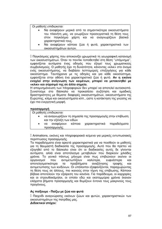 Οι μαθητές επιδιώκεται: 
· Να αναφέρουν μερικά από τα σημαντικότερα οικοσυστήματα 
του πλανήτη μας, να γνωρίζουν προσεγγιστικά τη θέση τους 
στον παγκόσμιο χάρτη και να αναγνωρίζουν βασικά 
χαρακτηριστικά τους. 
· Να αναφέρουν κάποια ζώα ή φυτά, χαρακτηριστικά των 
οικοσυστημάτων αυτών. 
 Παγκόσμιος χάρτης που απεικονίζει χρωματικά τη γεωγραφική κατανομή 
των οικοσυστημάτων. Όταν το ποντίκι τοποθετηθεί στη θέση ‘’υπόμνημα’’, 
εμφανίζεται αυτόματα ένας οδηγός που εξηγεί τους χρωματικούς 
συμβολισμούς. Ο μαθητής έχει τη δυνατότητα, κάνοντας «κλικ» στο όνομα 
ενός οικοσυστήματος, να διαβάσει λεπτομερείς επεξηγήσεις για κάθε 
οικοσύστημα. Ταυτόχρονα με τις οδηγίες και για κάθε οικοσύστημα, 
εμφανίζεται στην οθόνη ένα χαρακτηριστικό ζώο ή φυτό. Αν η εικόνα 
ενοχλεί στην ανάγνωση των κειμένων, μπορεί να μετακινηθεί με 
«κλικ» και σύρσιμό της σε άλλο σημείο. 
Η απομνημόνευση των πληροφοριών δεν μπορεί να αποτελεί αυτοσκοπό. 
Συνιστούμε στο δάσκαλο να προκαλέσει συζήτηση και ομαδικές 
δραστηριότητες με θέματα: διαφορές οικοσυστημάτων, οικοσυστήματα της 
Ευρώπης, κλίμα και οικοσυστήματα κλπ., ώστε η κατάκτηση της γνώσης να 
έχει πιο ενεργητική μορφή. 
προσαρμογή 
Οι μαθητές επιδιώκεται: 
· να αναγνωρίζουν τη σημασία της προσαρμογής στην επιβίωση 
και την εξέλιξη των ειδών 
· να αναφέρουν κάποια χαρακτηριστικά παραδείγματα 
προσαρμογής. 
 Αnimations, εικόνες και πληροφοριακά κείμενα για μερικές εντυπωσιακές 
περιπτώσεις προσαρμογής. 
Τα παραδείγματα είναι αρκετά χαρακτηριστικά για να πεισθούν οι μαθητές 
για τη θαυμαστή διαδικασία της προσαρμογής. Αυτό που θα πρέπει να 
εξηγηθεί από το δάσκαλο είναι ότι οι διαδικασίες αυτές δε γίνονται 
αυτόματα, αλλά είναι αποτέλεσμα μεταβολών που διαρκούν χιλιάδες 
χρόνια. Το γενικό πάντως μήνυμα είναι πως επιβιώνουν εκείνοι οι 
οργανισμοί που αντιμετωπίζουν καλύτερα, ευφυέστερα και 
αποτελεσματικότερα τα προβλήματα αναζήτησης τροφής και 
αντιμετώπισης των κινδύνων. Οι υπόλοιποι εξαφανίζονται, παραχωρώντας 
τη θέση τους σε άλλους, πιο ικανούς στην τέχνη της επιβίωσης. Κάποιοι 
βέβαια αποτελούν την εξαίρεση του κανόνα. Για παράδειγμα, οι καρχαρίες 
και οι στρουθοκάμηλοι, οι οποίοι εδώ και εκατομμύρια χρόνια έκαναν 
ελάχιστα βήματα προσαρμογής και θυμίζουν έντονα τους μακρινούς τους 
προγόνους. 
Ας παίξουμε - Παίζω με ζώα και φυτά 
 Παιχνίδι αναγνώρισης εικόνων ζώων και φυτών, χαρακτηριστικών των 
οικοσυστημάτων της πατρίδας μας. 
Διδακτικοί στόχοι: 
87 
 