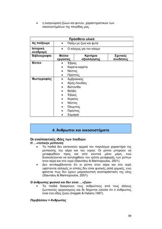 · η αναγνώριση ζώων και φυτών, χαρακτηριστικών των 
οικοσυστημάτων της πατρίδας μας. 
4. Άνθρωποι και οικοσυστήματα 
Οι εναλλακτικές ιδέες των παιδιών 
Η …«τοπική» ρύπανση 
· Τα παιδιά δεν κατανοούν αρχικά τον παγκόσμιο χαρακτήρα της 
ρύπανσης του αέρα και του νερού. Οι ρύποι μπορούν να 
μεταφερθούν προς και από κοντινά μόνο μέρη, ενώ 
δυσκολεύονται να αντιληφθούν τον τρόπο μεταφοράς των ρύπων 
στον αέρα και στο νερό (Stavridou & Marinopoulos, 2001). 
· Δεν αντιλαμβάνονται ότι οι ρύποι στον αέρα και στο νερό 
υφίστανται αλλαγές οι οποίες δεν είναι φυσικές αλλά χημικές, ενώ 
φαίνεται πως δεν έχουν μικροσκοπική αναπαράσταση της ύλης 
(Stavridou & Marinopoulos, 2001). 
Ο άνθρωπος φυσικά και δεν είναι …«ζώο» 
· Τα παιδιά διακρίνουν τους ανθρώπους από τους άλλους 
ζωντανούς οργανισμούς και δε δέχονται εύκολα ότι ο άνθρωπος 
είναι ένα είδος ζώου (Inagaki & Hatano,1987). 
Περιβάλλον = Άνθρωπος 
Πρόσθετο υλικό 
Ας παίξουμε · Παίζω με ζώα και φυτά 
Ιστορική 
αναδρομή 
· Ο κόσμος για τον κόσμο 
Βιβλιογραφία Φύλλα 
εργασίας 
Κριτήρια 
αξιολόγησης 
Σχετικές 
συνδέσεις 
Βίντεο · Έβρος 
· Καρέτα-καρέτα 
· Νέστος 
· Πρέσπες 
Φωτογραφίες · Αμβρακικός 
· Αξιός-Λουδίας 
· Βιστονίδα 
· Βόλβη 
· Έβρος 
· Κερκίνη 
· Νέστος 
· Όλυμπος 
· Πρέσπες 
· Σαμαριά 
88 
 
