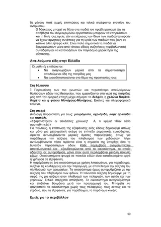 δε μένουν ποτέ χωρίς επιπτώσεις και τελικά στρέφονται εναντίον του 
ανθρώπου. 
Ο δάσκαλος μπορεί να θέσει στα παιδιά τον προβληματισμό εάν τα 
απόβλητα του συγκεκριμένου εργοστασίου μπορούν να επηρεάσουν 
και τη δική τους υγεία, εάν οι ενέργειες των ίδιων των παιδιών μπορούν 
να έχουν αρνητικές συνέπειες για τη υγεία των παιδιών που ζουν σε 
κάποια άλλη ήπειρο κλπ. Είναι πολύ σημαντικό τα παιδιά να 
διαμορφώσουν μέσα από τέτοιου είδους συζητήσεις περιβαλλοντική 
συνείδηση και να κατανοήσουν τον παγκόσμιο χαρακτήρα της 
ρύπανσης. 
Απειλούμενα είδη στην Ελλάδα 
Οι μαθητές επιδιώκεται: 
· Να αναγνωρίζουν μερικά από τα σημαντικότερα 
απειλούμενα είδη της πατρίδας μας 
· Να ευαισθητοποιούνται στο θέμα της προστασίας τους 
Στη θάλασσα 
 Παρουσίαση των πιο γνωστών και περισσότερο απειλούμενων 
θαλάσσιων ειδών της Μεσογείου, που εμφανίζονται στα νερά της πατρίδας 
μας από την ομηρική εποχή μέχρι σήμερα: το δελφίνι, η χελώνα Καρέτα- 
Καρέτα και η φώκια Μονάχους-Μονάχους. Εικόνες και πληροφοριακό 
κείμενο. 
Στη στεριά 
Ανάλογη παρουσίαση για τους: μαυρόγυπα, αγριόγιδο, καφέ αρκούδα 
και τσακάλι. 
«Εξαφανίστηκαν οι θαλάσσιες χελώνες! Α, τι κρίμα! Ήταν τόσο 
συμπαθητικές!» 
Για πολλούς, η επίπτωση της εξαφάνισης ενός είδους δημιουργεί απλώς 
και μόνο μια μελαγχολική σκέψη σε επίπεδο ρομαντικής ευαισθησίας. 
Αρκετοί αντιλαμβάνονται μερικές άμεσες παρενέργειες, όπως για 
παράδειγμα την αύξηση του πληθυσμού των μεδουσών. Λίγοι 
αντιλαμβάνονται πόσο τεράστια είναι η σημασία της ύπαρξης όσο το 
δυνατόν περισσότερων ειδών. Κάθε παρέμβαση αντιμετωπίζεται 
αποτελεσματικά και εξουδετερώνεται από το οικοσύστημα, το οποίο 
οδηγείται σε αυτορύθμιση, μόνο όταν αυτό περιλαμβάνει μεγάλη ποικιλία 
ειδών. Οικοσυστήματα φτωχά σε ποικιλία ειδών είναι καταδικασμένα αργά 
ή γρήγορα σε εξαφάνιση. 
Η παρέμβαση σε ένα οικοσύστημα με χρήση λιπασμάτων, για παράδειγμα, 
αυξάνει τις καλλιέργειες και την παραγωγή, με αποτέλεσμα την αύξηση του 
πληθυσμού των αρουραίων. Το οικοσύστημα όμως αυτορυθμίζεται με την 
αύξηση του πληθυσμού των φιδιών. Η τελευταία αύξηση δημιουργεί με τη 
σειρά της μια αύξηση στον πληθυσμό των πελαργών, των αετών και των 
γερακιών. Τελικά επέρχεται απόσβεση. Το οικοσύστημα αυτορυθμίστηκε 
και επιβιώνει θαυμάσια μετά την προσαρμογή του. Μπορείτε να 
φανταστείτε το οικοσύστημα χωρίς τους πελαργούς, τους αετούς και τα 
γεράκια, που τα εξαφάνισε, για παράδειγμα, το παράνομο κυνήγι; 
Εμείς για το περιβάλλον 
90 
 